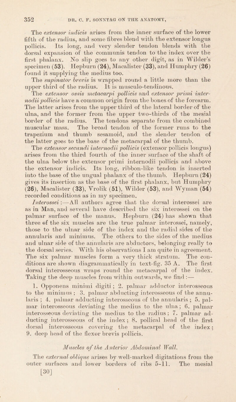 The extensor indicis arises from the inner surface of the lower fifth of the radius, and some fibres blend with the extensor longus pollicis. Its long, and very slender tendon blends with the dorsal expansion of the communis tendon to the index over the first phalanx. No slip goes to any other digit, as in Wilder s specimen (53). Hepburn (24), Macalister (33), and Humphry (26) found it supplying the medius too. The supinator brevis is wrapped round a little more than the upper third of the radius. It is musculo-tendinous. The extensor ossis metacarpi pollicis and extensor primi inter- nodiipollicis have a common origin from the bones of the forearm. The latter arises from the upper third of the lateral border of the ulna, and the former from the upper two-thirds of the mesial border of the radius. The tendons separate from the combined muscular mass. The broad tendon of the former runs to the trapezium and thumb sesamoid, and the slender tendon of the latter goes to the base of the metacarpal of the thumb. The extensor secundi internodii pollicis (extensor pollicis longus) arises from the third fourth of the inner surface of the shaft of the ulna below the extensor primi internodii pollicis and above the extensor indicis. Its long, ribbon-like tendon is inserted into the base of the ungual phalanx of the thumb. Hepburn (24) gives its insertion as the base of the first phalanx, but Humphry (26), Macalister (33), Vrolik (51), Wilder (53), and Wyman (54) recorded conditions as in my specimen. Interossei :—All authors agree that the dorsal interossei are as in Man, and several have described the six interossei on the palmar surface of the manus. Hepburn (24) has shown that three of the six muscles are the true palmar interossei, namely, those to the ulnar side of the index and the radial sides of the annularis and minimus. The others to the sides of the medius and ulnar side of the annularis are abductors, belonging really to the dorsal series. With his observations I am quite in agreement. The six palmar muscles form a very thick stratum. The con- ditions are shown di a grammatically in text-fig. 35 A. The first dorsal interosseous wraps round the metacarpal of the index. Taking the deep muscles from within outwards, we find :— 1. Opponens minimi digiti ; 2. palmar adductor interosseous to the minimus : 3. palmar abducting interosseous of the annu- laris ; 4. palmar adducting interosseous of the annularis ; 5. pal- mar interosseous deviating the medius to the ulna; 6. palmar interosseous deviating the medius to the radius ; 7. palmar ad- ducting interosseous of the index; 8. pollical head of the first dorsal interosseous covering the metacarpal of the index; 9. deep head of the flexor brevis pollicis. Muscles of the Anterior Abdominal Wall. The external oblique arises by well-marked digitations from the outer surfaces and lower borders of ribs 5-11. The mesial [30]