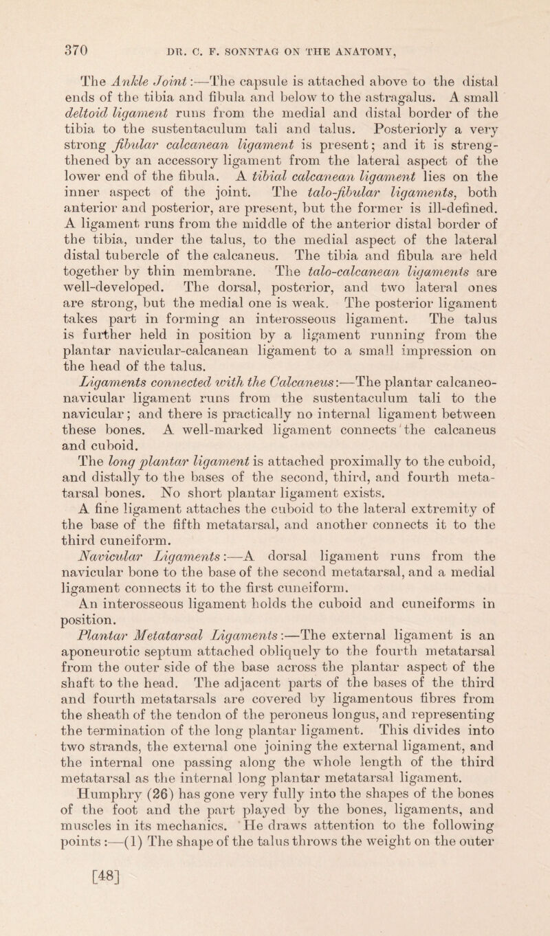 The Ankle Joint:—The capsnle is attached above to the distal ends of the tibia and fibula and below to the astragalus. A small deltoid ligament runs from the medial and distal border of the tibia to the sustentaculum tali and talus. Posteriorly a very strong Jlbular calcanean ligament is present; and it is streng- thened by an accessory ligament from the lateral aspect of the lower end of the fibula. A tibial calcanean ligament lies on the inner aspect of the joint. The talo-fibular ligaments, both anterior and posterior, are present, but the former is ill-defined. A ligament runs from the middle of the anterior distal border of the tibia, under the talus, to the medial aspect of the lateral distal tubercle of the calcaneus. The tibia and fibula are held together by thin membrane. The talo-calcanean ligaments are well-developed. The dorsal, posterior, and two lateral ones are strong, but the medial one is weak. The posterior ligament takes part in forming an interosseous ligament. The talus is farther held in position by a ligament running from the plantar navicular-calcanean ligament to a small impression on the head of the talus. Ligaments connected with the Calcaneus'.—The plantar calcaneo- navicular ligament runs from the sustentaculum tali to the navicular; and there is practically no internal ligament between these bones. A well-marked ligament connects the calcaneus and cuboid. The long plantar ligament is attached proximally to the cuboid, and distally to the bases of the second, third, and fourth meta- tarsal bones. No short plantar ligament exists. A fine ligament attaches the cuboid to the lateral extremity of the base of the fifth metatarsal, and another connects it to the third cuneiform. Navicular Ligaments:—A dorsal ligament runs from the navicular bone to the base of the second metatarsal, and a medial ligament connects it to the first cuneiform. An interosseous ligament holds the cuboid and cuneiforms in position. Plantar Metatarsal Ligaments:—The external ligament is an aponeurotic septum attached obliquely to the fourth metatarsal from the outer side of the base across the plantar aspect of the shaft to the head. The adjacent parts of the bases of the third and fourth metatarsals are covered by ligamentous fibres from the sheath of the tendon of the peroneus longus, and representing the termination of the long plantar ligament. This divides into two strands, the external one joining the external ligament, and the internal one passing along the whole length of the third metatarsal as the internal long plantar metatarsal ligament. Humphry (26) has gone very fully into the shapes of the bones of the foot and the part played by the bones, ligaments, and muscles in its mechanics. He draws attention to the following points :—(1) The shape of the talus throws the weight on the outer [48]