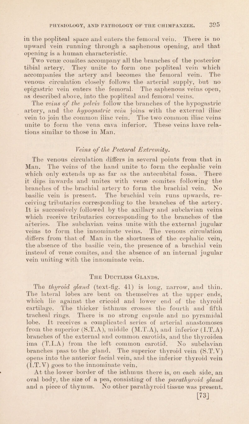 in the popliteal space and enters the femoral vein. There is no upward vein running through a saphenous opening, and that opening is a human characteristic. Two veme comites accompany all the branches of the posterior tibial artery. They unite to form one popliteal vein which accompanies the artery and becomes the femoral vein. The venous circulation closely follows the arterial supply, but no epigastric vein enters the femoral. The saphenous veins open, as described above, into the popliteal and femoral veins. The veins of the pelvis follow the branches of the hypogastric artery, and the hypogastric vein joins with the external iliac vein to join the common iliac vein. The two common iliac veins unite to form the vena cava inferior. These veins have rela- tions similar to those in Man. Veins of the Pectoral Extremity. The venous circulation differs in several points from that in Man. The veins of the hand unite to form the cephalic vein wdiich only extends up as far as the antecubital fossa. There it dips inwards and unites with veme comites following the branches of the brachial artery to form the brachial vein. No basilic vein is present. The brachial vein runs upwards, re- ceiving tributaries corresponding to the branches of the artery. It is successively followed by the axillary and subclavian veins which receive tributaries corresponding to the branches of the arteries. The subclavian veins unite with the external jugular veins to form the innominate veins. The venous circulation differs from that of Man in the shortness of the cephalic vein, the absence of the basilic vein, the presence of a brachial vein instead of venae comites, and the absence of an internal jugular vein uniting with the innominate vein. The Ductless Glands. The thyroid gland (text-fig. 41) is long, narrow, and thin. The lateral lobes are bent on themselves at the upper ends, which lie against the cricoid and lower end of the thyroid cartilage. The thicker isthmus crosses the fourth and fifth tracheal rings. There is no strong capsule and no pyramidal lobe. It receives a complicated series of arterial anastomoses from the superior (S.T.A), middle (M.T.A), and inferior (I.T.A) branches of the external and common carotids, and the thyroidea ima (T.I.A) from the left common carotid. No subclavian branches pass to the gland. The superior thyroid vein (S.T.V) opens into the anterior facial vein, and the inferior thyroid vein (I.T.V) goes to the innominate vein. At the lower border of the isthmus there is, on each side, an oval body, the size of a pea, consisting of the parathyroid gland and a piece of thymus. No other parathyroid tissue was present. [73]
