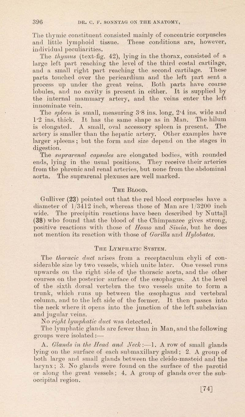 The thymic constituent consisted mainly of concentric corpuscles and little lymphoid tissue. These conditions are, however, individual peculiarities. The thymus (text-fig. 42), lying in the thorax, consisted of a large left part reaching the level of the third costal cartilage, and a small right part reaching the second cartilage. These parts touched over the pericardium and the left part sent a process up under the great veins. Both parts have coarse lobules, and no cavity is present in either. It is supplied by the internal mammary artery, and the veins enter the left innominate vein. The spleen is small, measuring 3*8 ins. long, 2*4 ins. wide and T2 ins. thick. It has the same shape as in Man. The hilum is elongated. A small, oval accessory spleen is present. The artery is smaller than the hepatic artery. Other examples have larger spleens ; but the form and size depend on the stages in digestion. The suprarenal capsules are elongated bodies, with rounded ends, lying in the usual positions. They receive their arteries from the phrenic and renal arteries, but none from the abdominal aorta. The suprarenal plexuses are well marked. The Blood. Gulliver (23) pointed out that the red blood corpuscles have a diameter of 1/3412 inch, whereas those of Man are 1/3200 inch wide. The precipitin reactions have been described by Nuttall (38) who found that the blood of the Chimpanzee gives strong, positive reactions with those of Homo and Simla, but he does not mention its reaction with those of Gorilla and Hylobates. The Lymphatic System. The thoracic duct arises from a receptaculum chyli of con- siderable size by two vessels, which unite later. One vessel runs upwards on the right side of the thoracic aorta, and the other courses on the posterior surface of the oesophagus. At the level of the sixth dorsal vertebra the two vessels unite to form a trunk, which runs up between the oesophagus and vertebral column, and to the left side of the former. It then passes into the neck where it opens into the junction of the left subclavian and jugular veins. No right lymphatic duct was detected. The lymphatic glands are fewer than in Man, and the following groups were isolated :— A. Glands in the Head and, Neck:—1. A row of small glands lying on the surface of each submaxillary gland; 2. A group of both large and small glands between the cleido-mastoid and the larynx ; 3. No glands were found on the surface of the parotid or along the great vessels; 4. A group of glands over the sub- occipital region. [74]