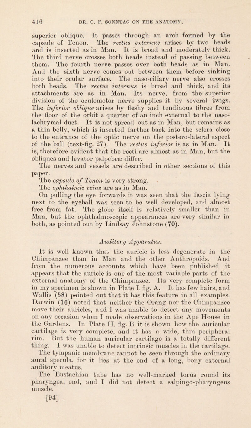 superior oblique. It passes through an arch formed by the capsule of Tenon. The rectus externus arises by two heads and is inserted as in Man. It is broad and moderately thick. The third nerve crosses both heads instead of passing between them. The fourth nerve passes over both heads as in Man. And the sixth nerve comes out between them before sinking into their ocular surface. The naso-ciliary nerve also crosses both heads. The rectus interims is broad and thick, and its attachments are as in Man. Its nerve, from the superior division of the oculomotor nerve supplies it by several twigs. The inferior oblique arises by fleshy and tendinous fibres from the floor of the orbit a quarter of an inch external to the naso- lachrymal duct. It is not spread out as in Man, but remains as a thin belly, which is inserted farther back into the sclera close to the entrance of the optic nerve on the postero-lateral aspect of the ball (text-fig. 27). The rectus inferior is as in Man. It is, therefore evident that the recti are almost as in Man, but the obliques and levator palpebraB differ. The nerves and vessels are described in other sections of this paper. The capsule of Tenon is very strong. The ophthalmic veins are as in Man. On pulling the eye forwards it was seen that the fascia lying- next to the eyeball was seen to be well developed, and almost free from fat. The globe itself is relatively smaller than in Man, but the ophthalmoscopic appearances are very similar in both, as pointed out by Lindsay Johnstone (70). Auditory Apparatus. It is well known that the auricle is less degenerate in the Chimpanzee than in Man and the other Anthropoids. And from the numerous accounts which have been published it appears that the auricle is one of the most variable parts of the external anatomy of the Chimpanzee. Its very complete form in my specimen is shown in Plate I. fig. A. It has few hairs, and Wallis (58) pointed out that it has this feature in all examples. Darwin (16) noted that neither the Orang nor the Chimpanzee move their auricles, and I was unable to detect any movements on any occasion when I made observations in the Ape House in the Gardens. In Plate II. fig. B it is shown how the auricular cartilage is very complete, and it has a wide, thin peripheral rim. But the human auricular cartilage is a totally different thing. I was unable to detect intrinsic muscles in the cartilage. The tympanic membrane cannot be seen through the ordinary aural specula, for it lies at the end of a long, bony external auditory meatus. The Eustachian tnbe has no well-marked torus round its pharyngeal end, and I did not detect a salpingo-pharyngeus muscle. [94]