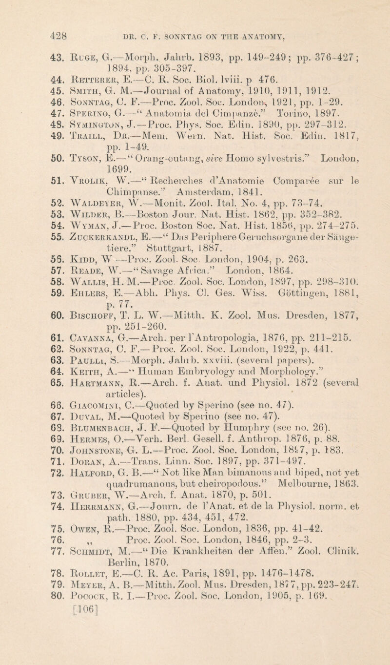 43. Ruge, G.—Morph. Jahrb. 1893, pp. 149-249; pp. 376-427; 1894, pp. 305-397. 44. Retterer, E.—C. R. Soc. Biol, lviii. p 476. 45. Smith, G. M.—Journal of Anatomy, 1910, 1911, 1912. 46. Sonntag, C. F.—Proc. Zool. Soc. London, 1921, pp. 1-29. 47. Sperino, G.—“ Anatomia, del Cimpanze.” Torino, 1897. 48. Symington, J. — Proc. Phys. Soc. Edin. 1890, pp. 297-312. 49. Traill, Dr.—Mem. Wern. Nat. Hist. Soc, Edin. 1817, pp. 1-49. 50. T yson, E.— u Orang-outang, sive Homo sylvestris.” London, 1699. 51. Yrolik, W.—Recherches d’Amxtomie Comparee sur le Chimpanse.’’ Amsterdam, 1841. 52. Waldeyer, W.—Monit. Zool. Ital. No. 4, pp. 73-74. 53. Wilder, B.—Boston Jour. Nat. Hist. 1862, pp. 352-382. 54. Wyman, J.— Proc. Boston Soc. Nat. Hist. 1856, pp. 274-275. 55. Zuckerkandl, E.—“ Das Peripliere Geruchsorgane der Sauge- tiere,” Stuttgart, 1887. 55. Kidd, W —Proc. Zool. Soc. London, 1904, p. 263. 57. Reade, W.—“ Savage Africa.” London, 1864. 58. Wallis, H. At.—Proc. Zool. Soc. London, 1897, pp. 298-310. 59. Eulers, E.—Abli. Phys. Cl. Ges. Wiss. Gottingen, 1881, p. 77. 60. Bischoff, T. L. W.—Mitth. K. Zool. Mus. Dresden, 1877, pp. 251-260. 61. Gay anna, G.—Arch, per l'Antropologia, 1876, pp. 211-215. 62. Sonntag, C. F.— Proc. Zool. Soc. London, 1922, p. 441. 63. Paulli, S.—Morph. Jalnb. xxviii. (several papers). 64. Keith, A.—“ Human Embryology and Morphology.” 65. Hartmann, R.—Arch. f. Anat. und Physiol. 1872 (several articles). 68. Giacomini, C.—Quoted by Sperino (see no. 47). 67. Duval, M.—Quoted by Sperino (see no. 47). 63. Blumenbach, J. E.—Quoted by Humphry (see no. 26). 69. Hermes, O.—Verb. Berl. Gesell. f. Anthrop. 1876, p. 88. 70. Johnstone, G. L.—Proc. Zool. Soc. London, 18t7, p. 183. 71. Doran, A.—Trans. Linn. Soc. 1897, pp. 371-497. 72. Halford, G. B.~—11 Not like Man bimanous and biped, not yet quadrumanous, but cheiropodous.” Melbourne, 1 863. 73. Gruber, W.—Arch. f. Anat. 1870, p. 501. 74. Herrmann, G.—Journ, de l'Anat. et de la Physiol, norm, et path. 1880, pp. 434, 451, 472. 75. Owen, R.—Proc. Zool. Soc. London, 1836, pp. 41-42. 76. ,, Proc. Zool. Soc. London, 1846, pp. 2-3. 77. Schmidt, M.—“Die Krankheiten der A Hen.” Zool. Clinik. Berlin, 1870. 78. Rollet, E.—-C. R. Ac. Paris, 1891, pp. 1476-1478. 79. Meyer, A. B.—Mitth. Zool. Mus. Dresden, 187 7, pp. 223-247. 80. Pocock, R. I.—Proc. Zool. Soc. London, 1905, p. 169. [106]