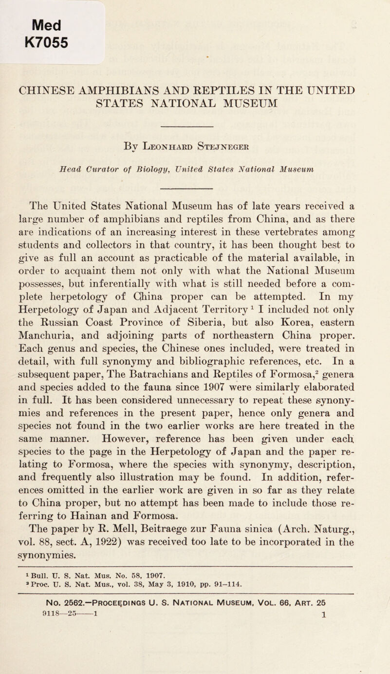 Med K7055 CHINESE AMPHIBIANS AND REPTILES IN THE UNITED STATES NATIONAL MUSEUM Bv Leonhard Stejneger */ Head Curator of Biology, United States National Museum The United States National Museum has of late years received a large number of amphibians and reptiles from China, and as there are indications of an increasing interest in these vertebrates among students and collectors in that country, it has been thought best to give as full an account as practicable of the material available, in order to acquaint them not only with what the National Museum possesses, but inferentially with what is still needed before a com- plete herpetology of Cjhina proper can be attempted. In my Herpetology of Japan and Adjacent Territory1 I included not only the Russian Coast Province of Siberia, but also Korea, eastern Manchuria, and adjoining parts of northeastern China proper. Each genus and species, the Chinese ones included, were treated in detail, with full synonymy and bibliographic references, etc. In a subsequent paper, The Batrachians and Reptiles of Formosa,2 genera and species added to the fauna since 1907 were similarly elaborated in full. It has been considered unnecessary to repeat these synony- mies and references in the present paper, hence only genera and species not found in the two earlier works are here treated in the same manner. However, reference has been given under each species to the page in the Herpetology of Japan and the paper re- lating to Formosa, where the species with synonymy, description, and frequently also illustration may be found. In addition, refer- ences omitted in the earlier work are given in so far as they relate to China proper, but no attempt has been made to include those re- ferring to Hainan and Formosa. The paper by R. Mell, Beitraege zur Fauna sinica (Arch. Naturg., vol. 88, sect. A, 1922) was received too late to be incorporated in the synonymies. 1 Bull. U. S. Nat. Mus. No. 58, 1907. 3 Proc. U. S. Nat. Mus., vol. 38, May 3, 1910, pp. 91-114. No. 2562.—Proceedings U. S. National Museum, Vol. 66, Art. 25