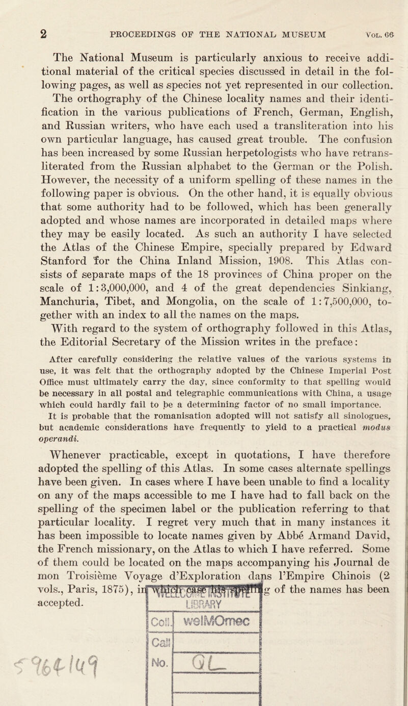 The National Museum is particularly anxious to receive addi- tional material of the critical species discussed in detail in the fol- lowing pages, as well as species not yet represented in our collection. The orthography of the Chinese locality names and their identi- fication in the various publications of French, German, English* and Russian writers, who have each used a transliteration into his own particular language, has caused great trouble. The confusion has been increased by some Russian herpetologists who have retrans- literated from the Russian alphabet to the German or the Polish. However, the necessity of a uniform spelling of these names in the following paper is obvious. On the other hand, it is equally obvious that some authority had to be followed, which has been generally adopted and whose names are incorporated in detailed maps where they may be easily located. As such an authority I have selected the Atlas of the Chinese Empire, specially prepared by Edward Stanford for the China Inland Mission, 1908. This Atlas con- sists of separate maps of the 18 provinces of China proper on the scale of 1:3,000,000, and 4 of the great dependencies Sinkiang* Manchuria, Tibet, and Mongolia, on the scale of 1:7,500,000, to- gether with an index to all the names on the maps. With regard to the system of orthography followed in this Atlas* the Editorial Secretary of the Mission writes in the preface: After carefully considering the relative values of the various systems in use, it was felt that the orthography adopted by the Chinese Imperial Post Office must ultimately carry the day, since conformity to that spelling would be necessary in all postal and telegraphic communications with China, a usage which could hardly fail to be a determining factor of no small importance. It is probable that the romanisation adopted will not satisfy all sinologues, but academic considerations have frequently to yield to a practical modus operandi. Whenever practicable, except in quotations, I have therefore adopted the spelling of this Atlas. In some cases alternate spellings have been given. In cases where I have been unable to find a locality on any of the maps accessible to me I have had to fall back on the spelling of the specimen label or the publication referring to that particular locality. I regret very much that in many instances it has been impossible to locate names given by Abbe Armand David* the French missionary, on the Atlas to which I have referred. Some of them could be located on the maps accompanying his Journal de mon Troisieme Voyage d’Exploration dans l’Empire Chinois (2 vols., Paris, 1875), of the names has been accepted. | LIBRARY