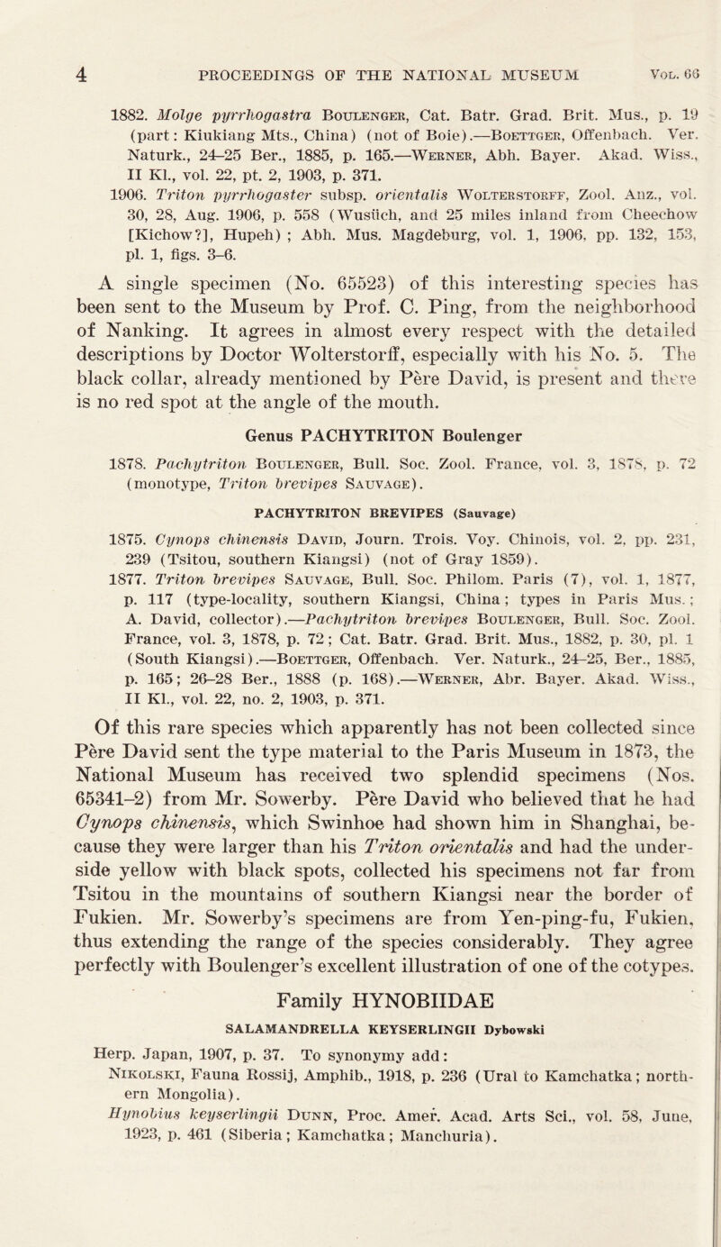 1882. Molge pyrrhogastra Boulenger, Cat. Batr. Grad. Brit. Mus., p. 19 (part: Kiukiang Mts., China) (not of Boie).—Boettgee, Offenbach. Ver. Naturk., 24-25 Ber., 1885, p. 165.—Wekner, Abh. Bayer. Akad. Wiss.,. II Kl., yoI. 22, pt. 2, 1903, p. 371. 1906. Triton pyrrhogaster subsp. orientalis Wolterstorff, Zool. Anz., vol. 30, 28, Aug. 1906, p. 558 (Wusiich, and 25 miles inland from Cheechow [Kichow?], Hupeh) ; Abh. Mus. Magdeburg, vol. 1, 1906, pp. 132, 153, pi. 1, figs. 3-6. A single specimen (No. 65523) of this interesting species has been sent to the Museum by Prof. C. Ping, from the neighborhood of Nanking. It agrees in almost every respect with the detailed descriptions by Doctor Wolterstorff, especially with his No. 5. The black collar, already mentioned by Pere David, is present and there is no red spot at the angle of the mouth. Genus PACHYTRITON Boulenger 1878. Pachytriton Boulenger, Bull. Soc. Zool. France, vol. 3, 1878, p. 72 (monotype, Triton brevipes Sauvage). PACHYTRITON BREVIPES (Sauvage) 1875. Cynops chinensis David, Journ. Trois. Voy. Chinois, vol. 2, pp. 231, 239 (Tsitou, southern Kiangsi) (not of Gray 1859). 1877. Triton brevipes Sauvage, Bull. Soc. Philom. Paris (7), vol. 1, 1877, p. 117 (type-locality, southern Kiangsi, China; types in Paris Mus.; A. David, collector).—Pachytriton brevipes Boulenger, Bull. Soc. Zool. France, vol. 3, 1878, p. 72; Cat. Batr. Grad. Brit. Mus., 1882, p. 30, pi. 1 (South Kiangsi).—Boettger, Offenbach. Ver. Naturk., 24-25, Ber., 1885, p. 165; 26-28 Ber., 1888 (p. 168).—Werner, Abr. Bayer. Akad. Wiss., II Kl., vol. 22, no. 2, 1903, p. 371. Of this rare species which apparently has not been collected since Pere David sent the type material to the Paris Museum in 1873, the National Museum has received two splendid specimens (Nos. 65341-2) from Mr. Sowerby. Pere David who believed that he had Cynops chinensis, which Swinhoe had shown him in Shanghai, be- cause they were larger than his Triton orientalis and had the under- side yellow with black spots, collected his specimens not far from Tsitou in the mountains of southern Kiangsi near the border of Fukien. Mr. Sowerby’s specimens are from Yen-ping-fu, Fukien, thus extending the range of the species considerably. They agree perfectly with Boulenger’s excellent illustration of one of the cotypes. Family HYNOBIIDAE SALAMANDRELLA KEYSERLINGII Dybowski Herp. Japan, 1907, p. 37. To synonymy add: Nikolski, Fauna Rossij, Amphib., 1918, p. 236 (Ural to Kamchatka; north- ern Mongolia). Hynobius heyserlingii Dunn, Proc. Amef. Acad. Arts Sci., vol. 58, June, 1923, p. 461 (Siberia; Kamchatka; Manchuria).