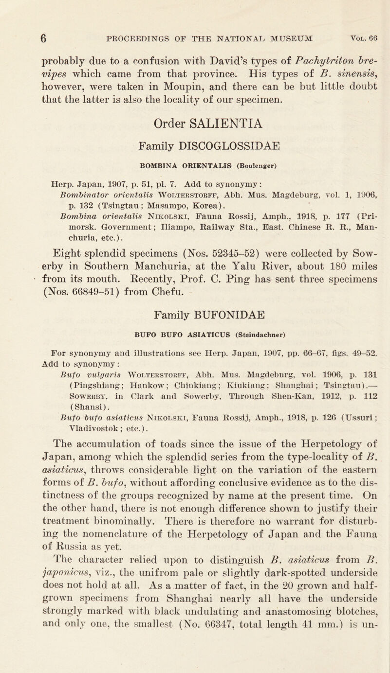 probably due to a confusion with David’s types of Pachytriton bre- vipes which came from that province. His types of B. sinensis, however, were taken in Moupin, and there can be but little doubt that the latter is also the locality of our specimen. Order SALIENTIA Family DISCOGLOSSIDAE BOMBINA ORIENTALIS (Bculenger) Herp. Japan, 1907, p. 51, pi. 7. Add to synonymy: Bombinator orientalis Wolterstorff, Abh. Mus. Magdeburg, vol. 1, 1906, p. 132 (Tsingtau; Masampo, Korea). Bombina orientalis Nikolski, Fauna Rossij, Amph., 1918, p. 177 (Pri- morsk. Government; Iliampo, Railway Sta., East. Chinese R. R., Man- churia, etc.). Eight splendid specimens (Nos. 52345-52) were collected by Sow- erby in Southern Manchuria, at the Yalu River, about 180 miles from its mouth. Recently, Prof. C. Ping has sent three specimens (Nos. 66849-51) from Chefu. Family BUFONIDAE BUFO BUFO ASIATICUS (Steindachner) For synonymy and illustrations see Herp. Japan, 1907, pp. 66-67, figs. 49-52. Add to synonymy: Bufo vulgaris Wolterstorff, Abh. Mus. Magdeburg, vol. 1906, p. 131 (Pingshiang; Hankow; Chinkiang; Kiukiang; Shanghai; Tsingtau).— Sowerby, in Clark and Sowerby, Through Shen-Kan, 1912, p. 112 (Shansi). Bufo bufo asiaticus Nikolski, Fauna Rossij, Amph., 1918, p. 126 (Ussuri; Vladivostok ; etc.). The accumulation of toads since the issue of the Herpetology of Japan, among which the splendid series from the type-locality of B. asiaticus, throws considerable light on the variation of the eastern forms of B. bufo, without affording conclusive evidence as to the dis- tinctness of the groups recognized by name at the present time. On the other hand, there is not enough difference shown to justify their treatment binominally. There is therefore no warrant for disturb- ing the nomenclature of the Herpetology of Japan and the Fauna of Russia as yet. The character relied upon to distinguish B. asiaticus from B, japonicus, viz., the unifrom pale or slightly dark-spotted underside does not hold at all. As a matter of fact, in the 20 grown and half- grown specimens from Shanghai nearly all have the underside strongly marked with black undulating and anastomosing blotches, and only one, the smallest (No. 66347, total length 41 mm.) is un-