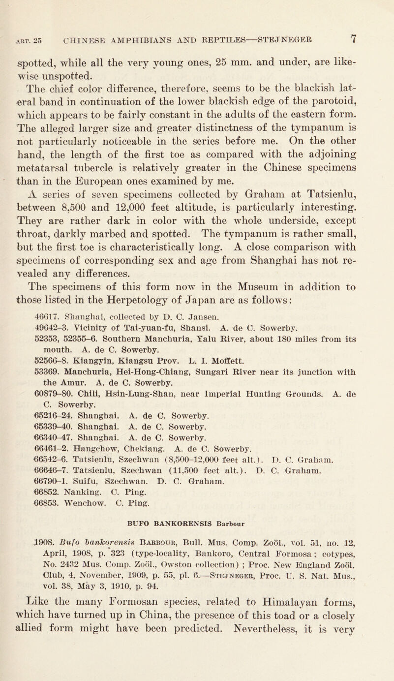 spotted, while all the very young ones, 25 mm. and under, are like- wise unspotted. The chief color difference, therefore, seems to be the blackish lat- eral band in continuation of the lower blackish edge of the parotoid, which appears to be fairly constant in the adults of the eastern form. The alleged larger size and greater distinctness of the tympanum is not particularly noticeable in the series before me. On the other hand, the length of the first toe as compared with the adjoining metatarsal tubercle is relatively greater in the Chinese specimens than in the European ones examined by me. A series of seven specimens collected by Graham at Tatsienlu, between 8,500 and 12,000 feet altitude, is particularly interesting. They are rather dark in color with the whole underside, except throat, darkly marbed and spotted. The tympanum is rather small, but the first toe is characteristically long. A close comparison with specimens of corresponding sex and age from Shanghai has not re- vealed any differences. The specimens of this form now in the Museum in addition to those listed in the Herpetology of Japan are as follows: 46617. Shanghai, collected by D. C. Jansen. 49642-3. Vicinity of Tai-yuan-fu, Shansi. A. de C. Sowerby. 52353, 52355-6. Southern Manchuria, Yalu River, about 180 miles from its mouth. A. de C. Sowerby. 52566-8. Kiangyin, Kiangsu Prov. L. I. Moffett. 53369. Manchuria, Hei-Hong-Chiang, Sungari River near its junction with the Amur. A. de C. Sowerby. 60879-80. Chili, Hsin-Lung-Shan, near Imperial Hunting Grounds. A. de C. Sowerby. 65216-24. Shanghai. A. de C. Sowerby. 65339-40. Shanghai. A. de C. Sowerby. 66340-47. Shanghai. A. de C. Sowerby. 66461-2. Hangchow, Chekiang. A. de C. Sowerby. 66542-6. Tatsienlu, Szechwan (8,500-12,000 feet alt.). D. C. Graham. 66646-7. Tatsienlu, Szechwan (11,500 feet alt.). D. C. Graham. 66790-1. Suifu, Szechwan. D. C. Graham. 66852. Nanking. C. Ping. 66853. Wenchow. C. Ping. BUFO BANKORENSIS Barbour 1908. Bufo bankorensis Barbour, Bull. Mus. Comp. Zook, vol. 51, no. 12, April, 1908, p. 323 (type-locality, Bankoro, Central Formosa; cotypes, No. 2432 Mus. Comp. Zool., Owston collection) ; Proc. New England Zool. Club, 4, November, 1909, p. 55, pi. 6.—Stejneger, Proc. U. S. Nat. Mus., vol. 38, May 3, 1910, p. 94. Like the many Formosan species, related to Himalayan forms, which have turned up in China, the presence of this toad or a closely allied form might have been predicted. Nevertheless, it is very