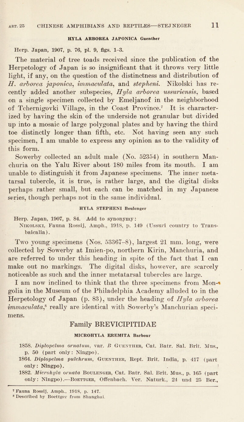 HYLA ARBOREA JAPONICA Guenther Herp. Japan, 1907, p. 76, pi. 9, figs. 1-3. The material of tree toads received since the publication of the Herpetology of Japan is so insignificant that it throws very little light, if any, on the question of the distinctness and distribution of H. arborea japonic a, immaculata, and stepheni. Nikolski has re- cently added another subspecies, Hyla arborea ussuriensis, based on a single specimen collected by Emeljanof in the neighborhood of Tchernigovki Village, in the Coast Province.7 It is character- ized by having the skin of the underside not granular but divided up into a mosaic of large polygonal plates and by having the third toe distinctly longer than fifth, etc. Not having seen any such specimen, I am unable to express any opinion as to the validity of this form. Sowerby collected an adult male (No. 52354) in southern Man- churia on the Yalu River about 180 miles from its mouth. I am unable to distinguish’ it from Japanese specimens. The inner meta- tarsal tubercle, it is true, is rather large, and the digital disks perhaps rather small, but each can be matched in my Japanese series, though perhaps not in the same individual. HYLA STEPHENI Boulenger Herp. Japan, 1907, p. 84. Add to synonymy: Nikolski, Fauna Rossij, Amph., 1918, p. 149 (Ussuri country to Trans- baicalia). Two young specimens (Nos. 53367-8), largest 21 mm. long, were collected by Sowerby at Imien-po, northern Kirin, Manchuria, and are referred to under this heading in spite of the fact that I can make out no markings. The digital disks, however, are scarcely noticeable as such and the inner metatarsal tubercles are large. I am now inclined to think that the three specimens from Mon-« golia in the Museum of the Philadelphia Academy alluded to in the Herpetology of Japan (p. 83), under the heading of Hyla arborea immaculata,8 really are identical with Sowerby’s Manchurian speci- mens. Family BREVICIPITIDAE MICROHYLA EREMITA Barbour 1858. Diplopelma ornatum, var. B Guenther, Cat. Batr. Sal. Brit. Mus., p. 50 (part only: Ningpo). 1864. Diplopelma pulchrum, Guenther, Rept. Brit. India, p. 417 (part only: Ningpo). . j 1882. Microhyla ornata Boulenger, Cat. Batr. Sal. Brit. Mus., p. 165 (part only: Ningpo).—Boettger, Offenbach. Ver. Naturk., 24 und 25 Ber., 7 Fauna Rossij, Amph., 1918, p. 147. 8 Described by Boettger from Shanghai.