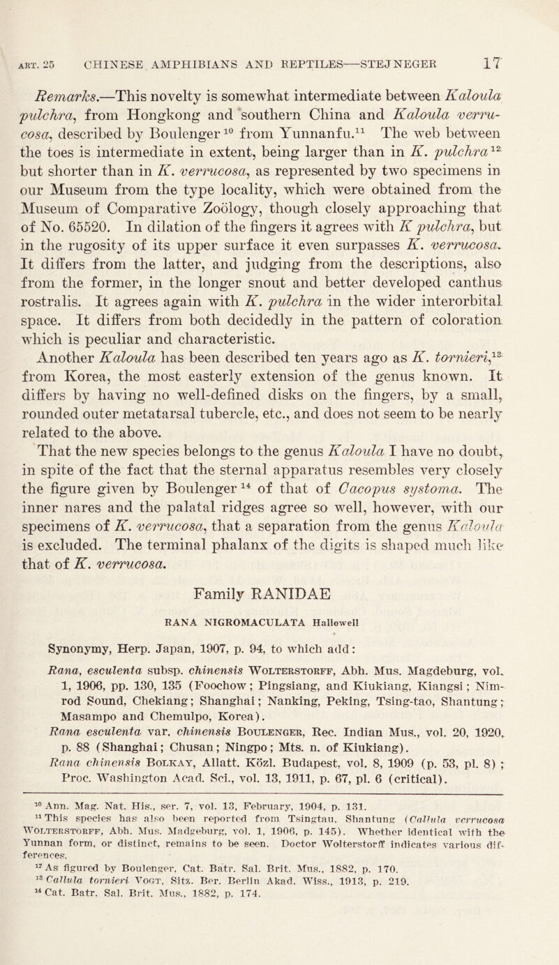 Remarks.—This novelty is somewhat intermediate between Kaloula pulchra, from Hongkong and southern China and Kaloula verru- cosa, described by Boulenger10 from Yunnanfu.* 11 The web between the toes is intermediate in extent, being larger than in K. pulchra12 but shorter than in K. verrucosa, as represented by two specimens in our Museum from the type locality, which were obtained from the Museum of Comparative Zoology, though closely approaching that of No. 65520. In dilation of the lingers it agrees with K pulchra, but in the rugosity of its upper surface it even surpasses K. verrucosa. It differs from the latter, and judging from the descriptions, also from the former, in the longer snout and better developed canthus rostra lis. It agrees again with K. pulchra in the wider inter orbital space. It differs from both decidedly in the pattern of coloration which is peculiar and characteristic. Another Kaloula has been described ten years ago as K. formerly from Korea, the most easterly extension of the genus known. It differs by having no well-defined disks on the fingers, by a small, rounded outer metatarsal tubercle, etc., and does not seem to be nearly related to the above. That the new species belongs to the genus Kaloula I have no doubt, in spite of the fact that the sternal apparatus resembles very closely the figure given by Boulenger 14 of that of Oacopus sy stoma. The inner nares and the palatal ridges agree so well, however, with our specimens of K. verrucosa, that a separation from the genus Kaloula is excluded. The terminal phalanx of the digits is shaped much like that of K. verrucosa. Family RANIDAE RANA NIGROMACULATA Hallowel! Synonymy, Herp. Japan, 1907, p. 94, to which add: Rana, esculenta subsp. chinensis Wolterstorff, Abh. Mus. Magdeburg, voL 1, 1906, pp. 130, 135 (Foochow; Pingsiang, and Kiukiang, Kiangsi; Nim- rod Sound, Chekiang; Shanghai; Nanking, Peking, Tsing-tao, Shantung; Masampo and Chemulpo, Korea). Rana esculenta var. chinensis Boulenger, Rec. Indian Mus., vol. 20, 1920r p. 88 (Shanghai; Chusan ; Ningpo ; Mts. n. of Kiukiang). Rana chinensis Bolkay, Allatt. Kozl. Budapest, vol. 8, 1909 (p. 53, pi. 8) ; Proc. Washington Acad. Sci., vol. 13, 1911, p. 67, pi. 6 (critical). 10 Ann. Mag. Nat. His., ser. 7, vol. 13, February, 1904, p. 131. 11 This species has also been reported from Tsingtau, Shantung (Calhda verrucosa Wolterstorff, Abb. Mus. Madgeburg, vol. 1, 1906, p. 145). Whether identical with the Yunnan form, or distinct, remains to be seen. Doctor Wolterstorif indicates various dif- ferences. 12 As figured by Boulenger, Cat. Batr. Sal. Brit. Mus., 1882, p. 170. 33 Callula tornieri Vogt, Sitz. Ber. Berlin Akad. Wiss., 1913, p. 219.