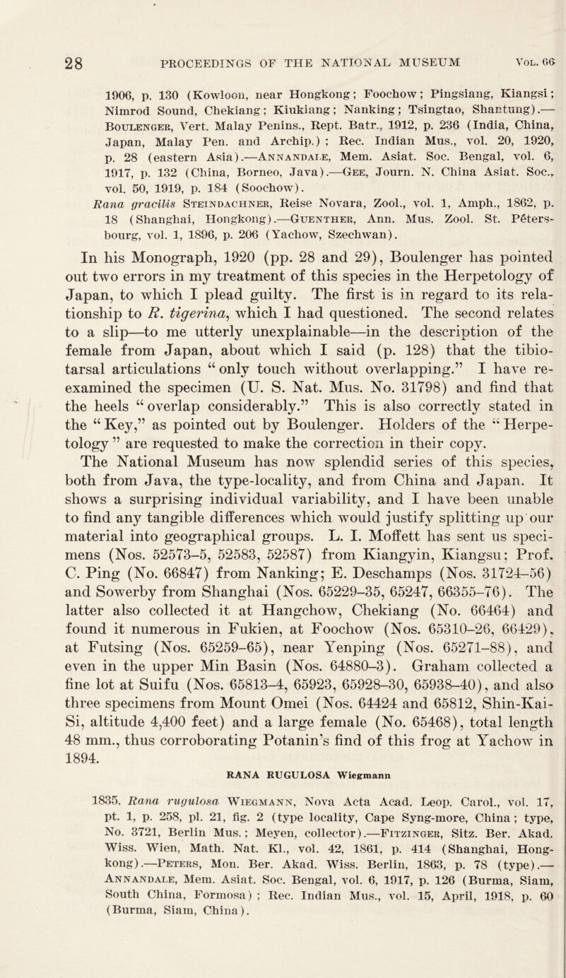 1906, p. 130 (Kowloon, near Hongkong; Foochow; Pingsiang, Kiangsi; Nimrod Sound, Chekiang; Kiukiang; Nanking; Tsingtao, Shantung).— Boulenger, Vert. Malay Penins., Rept. Batr., 1912, p. 236 (India, China, Japan, Malay Pen. and Archip.) ; Rec. Indian Mus., vol. 20, 1920, p. 28 (eastern Asia).—Annandale, Mem. Asiat. Soc. Bengal, vol. 6, 1917, p. 132 (China, Borneo, Java).—Gee, Journ. N. China Asiat. Soc., vol. 50, 1919, p. 184 (Soochow). Rana gracilis Steindachner, Reise Novara, Zool., vol. 1, Amph., 1862, p. 18 (Shanghai, Hongkong).—Guenther, Ann. Mus. Zool. St. P6ters- bourg, vol. 1, 1896, p. 206 (Yachow, Szechwan). In his Monograph, 1920 (pp. 28 and 29), Boulenger has pointed out two errors in my treatment of this species in the Herpetology of Japan, to which I plead guilty. The first is in regard to its rela- tionship to R. tigerina, which I had questioned. The second relates to a slip—to me utterly unexplainable—in the description of the female from Japan, about which I said (p. 128) that the tibio- tarsal articulations “ only touch without overlapping.” I have re- examined the specimen (U. S. Nat. Mus. No. 31798) and find that the heels “ overlap considerably.” This is also correctly stated in the “Key,” as pointed out by Boulenger. Holders of the “Herpe- tology ” are requested to make the correction in their copy. The National Museum has now splendid series of this species, both from Java, the type-locality, and from China and Japan. It shows a surprising individual variability, and I have been unable to find any tangible differences which would justify splitting up our material into geographical groups. L. I. Moffett has sent us speci- mens (Nos. 52573-5, 52583, 52587) from Kiangyin, Kiangsu; Prof. C. Ping (No. 66847) from Nanking; E. Deschamps (Nos. 31724-56) and Sowerby from Shanghai (Nos. 65229-35, 65247, 66355-76). The latter also collected it at Hangchow, Chekiang (No. 66464) and found it numerous in Fukien, at Foochow (Nos. 65310-26, 66429), at Futsing (Nos. 65259-65), near Yenping (Nos. 65271-88), and even in the upper Min Basin (Nos. 64880-3). Graham collected a fine lot at Suifu (Nos. 65813-4, 65923, 65928-30, 65938-40), and also three specimens from Mount Omei (Nos. 64424 and 65812, Shin-Kai- Si, altitude 4,400 feet) and a large female (No. 65468), total length 48 mm., thus corroborating Potanin’s find of this frog at Yachow in 1894. RANA RUGULOSA Wiegmann 1835. Rana rugulosa Wiegmann, Nova Acta Acad. Leop. Carol., vol. 17, pt. 1, p. 258, pi. 21, fig. 2 (type locality, Cape Syng-more, China; type. No. 3721, Berlin Mus.; Meyen, collector).—Fitzinger, Sitz. Ber. Akad. Wiss. Wien, Math. Nat. Kl., vol. 42, 1861, p. 414 (Shanghai, Hong- kong).—Peters, Mon. Ber. Akad. Wiss. Berlin, 1863, p. 78 (type).— Annandale, Mem. Asiat. Soc. Bengal, vol. 6, 1917, p. 126 (Burma, Siam, South China, Formosa) ; Rec. Indian Mus., vol. 15, April, 1918, p. 60 (Burma, Siam, China).