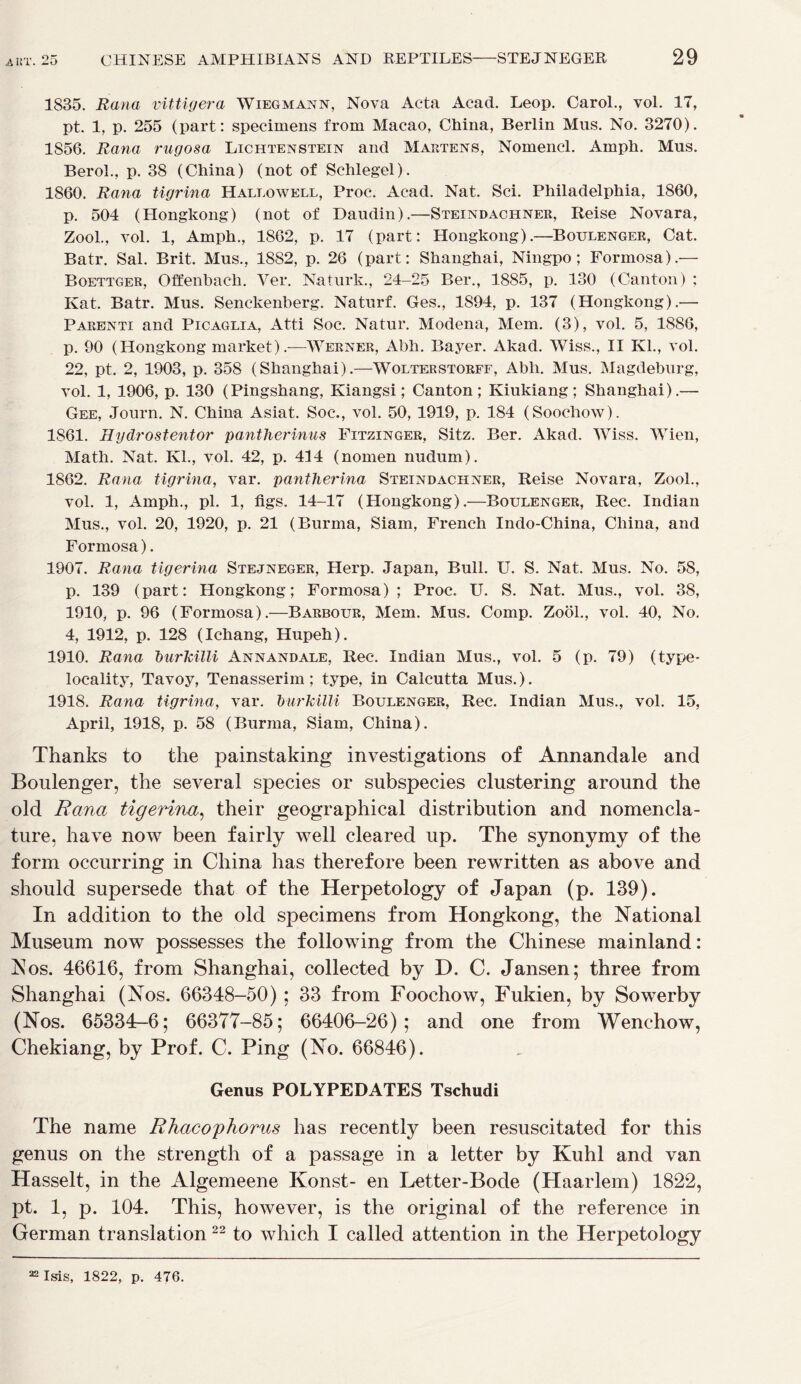 1835. Rana vittigera Wiegmann, Nova Acta Acad. Leop. Carol., vol. 17, pt. 1, p. 255 (part: specimens from Macao, China, Berlin Mus. No. 3270). 1856. Rana rugosa Lichtenstein and Martens, Nomencl. Amph. Mus. Berol., p. 38 (China) (not of Schlegel). 1860. Rana tigrina Hallowell, Proc. Acad. Nat. Sci. Philadelphia, 1860, p. 504 (Hongkong) (not of Daudin).—Steindachner, Reise Novara, Zool., vol. 1, Amph., 1862, p. 17 (part: Hongkong).—Boulenger, Cat. Batr. Sal. Brit. Mus., 1882, p. 26 (part: Shanghai, Ningpo; Formosa).— Boettger, Offenbach. Ver. Naturk., 24-25 Ber., 1885, p. 130 (Canton) ; Kat. Batr. Mus. Senckenberg. Naturf. Ges., 1894, p. 137 (Hongkong).— Parenti and Picaglia, Atti Soc. Natur. Modena, Mem. (3), vol. 5, 1886, p. 90 (Hongkong market).—Werner, Abh. Bayer. Akad. Wiss., II Kl., vol. 22, pt. 2, 1903, p. 358 (Shanghai).—Wolterstorff, Abh. Mus. Magdeburg, vol. 1, 1906, p. 130 (Pingshang, Kiangsi; Canton; Kiukiang; Shanghai).— Gee, Journ. N. China Asiat. Soc., vol. 50, 1919, p. 184 (Soochow). 1861. Hydrostentor pantlierinus Fitzinger, Sitz. Ber. Akad. Wiss. Wien, Math. Nat. KL, vol. 42, p. 414 (nomen nudum). 1862. Rana tigrina, var. pantherina Steindachner, Reise Novara, Zool., vol. 1, Amph., pi. 1, figs. 14—17 (Hongkong).—Boulenger, Rec. Indian Mus., vol. 20, 1920, p. 21 (Burma, Siam, French Indo-China, China, and Formosa). 1907. Rana tigerina Stejneger, Herp. Japan, Bull. U. S. Nat. Mus. No. 58, p. 139 (part: Hongkong; Formosa); Proc. U. S. Nat. Mus., vol. 38, 1910, p. 96 (Formosa).—Barbour, Mem. Mus. Comp. Zool., vol. 40, No. 4, 1912, p. 128 (Ichang, Hupeh). 1910. Rana burJcilli Annandale, Rec. Indian Mus., vol. 5 (p. 79) (type- locality, Tavoy, Tenasserim; type, in Calcutta Mus.). 1918. Rana tigrina, var. burkilli Boulenger, Rec. Indian Mus., vol. 15, April, 1918, p. 58 (Burma, Siam, China). Thanks to the painstaking investigations of Annandale and Boulenger, the several species or subspecies clustering around the old Rana tigerina, their geographical distribution and nomencla- ture, have now been fairly well cleared up. The synonymy of the form occurring in China has therefore been rewritten as above and should supersede that of the Herpetology of Japan (p. 139). In addition to the old specimens from Hongkong, the National Museum now possesses the following from the Chinese mainland: Nos. 46616, from Shanghai, collected by D. C. Jansen; three from Shanghai (Nos. 66348-50) ; 33 from Foochow, Fukien, by Sowerby (Nos. 65334-6; 66377-85; 66406-26); and one from Wenchow, Chekiang, by Prof. C. Ping (No. 66846). Genus POLYPEDATES Tschudi The name Rhacophorus has recently been resuscitated for this genus on the strength of a passage in a letter by Kuhl and van Hasselt, in the Algemeene Konst- en Letter-Bode (Haarlem) 1822, pt. 1, p. 104. This, however, is the original of the reference in German translation 22 to which I called attention in the Herpetology 32 Isis, 1822, p. 476.