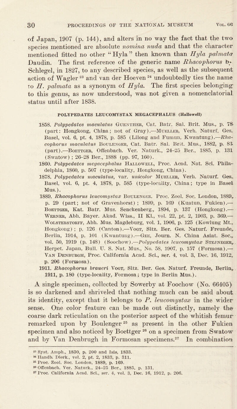 of Japan, 1907 (p. 144), and alters in no way the fact that the two species mentioned are absolute nomina nuda and that the character mentioned fitted no other “ Hyla ” then known than Hyla palmata Daudin. The first reference of the generic name Rhacopliorus bj. Schlegel, in 1827, to any described species, as well as the subsequent action of Wagler23 and van der Hoeven24 undoubtedly ties the name ro H. palmata as a synonym of Hyla. The first species belonging' to this genus, as now understood, was not given a nomenclatorial status until after 1838. POLYPEDATES LEU COM Y STAX MEGACEPHALUS (Hallowell) 1858. Polypedates maculatus Guenther, Cat. Batr. Sal. Brit. Mus., p. 78' (part: Hongkong, China; not of Gray).—Mueller, Verh. Naturf. Ges. Basel, vol. 6, pt. 4, 1878, p. 585 (Lilong and Fumun, Kwantung).—Rha- copliorus maculatus Boltlenger, Cat. Batr. Sal. Brit. Mus., 1882, p. 83. (part).—Boettger, Offenbach. Yer. Naturk., 24-25 Ber., 1885, p. 131 (SwatOw) ; 26-28 Ber., 1888 (pp. 97, 160). 1860. Polypedates megacephalus Hallowell, Proc. Acad. Nat. Sci. Phila- delphia, 1860, p. 507 (type-locality, Hongkong, China). 1878. Polypedates maculatus, var. unicolor Mueller, Verb. Naturf. Ges_ Basel, vol. 6, pt. 4, 1878, p. 585 (type-locality, China; type in Basel Mus.). 1889. Rhacopliorus leucomystax Boulenger. Proc. Zool. Soc. London, 1889,. p. 29 (part; not of Gravenhorst) ; 1899, p. 169 (Kuatun, Fukien).— Boettger, Kat. Batr. Mus. Senckenberg., 1894, p. 137 (Hongkong).— Werner, Abh. Bayer. Akad. Wiss., II Kl., vol. 22, pt. 2, 1903, p. 369.— Wolsterstorff, Abh. Mus. Magdeburg, vol. 1, 1906, p. 125 (Kowlung Mt., Hongkong) ; p. 126 (Canton).—Vogt, Sitz. Ber. Ges. Naturf. Freunde, Berlin, 19144 p. 101 (Kwantung).—Gee, Journ. N. China Asiat. Soc.,. vol. 50, 1919 (p. 148) (Soochow).—Polypedates leucomystax Stejneger,. Herpet. Japan, Bull. U. S. Nat. Mus., No. 58, 1907, p. 157 (Formosa).— Van Denburgh, Proc. California Acad. Sci., ser. 4, vol. 3, Dec. 16, 1912, p. 206 (Formosa). 1911. Rhacophorus braueri Vogt, Sitz. Ber. Ges. Naturf. Freunde, Berlin, 1911, p. 180 (type-locality, Formosa; type in Berlin Mus.). A single specimen, collected by Sowerby at Foochow (No. 66405) is so darkened and shriveled that nothing much can be said about its identity, except that it belongs to P. leucomystax in the wider sense. One color feature can be made out distinctly, namely thei coarse dark reticulation on the posterior aspect of the whitish femur remarked upon by Boulenger25 as present in the other Fukien specimen and also noticed by Boettger 26 on a specimen from Swatow and by Van Denbrugh in Formosan specimens.27 In combination 23 Syst. Ampk., 1830, p. 200 and Isis, 1833. 24 Handb. Dierk., yol. 2, pt. 2, 1833, p. 311. 25 Proc. Zool. Soc. London, 1889, p. 169. 26 Offenbach. Ver. Naturk., 24-25 Ber., 1885, p. 131. 27 Proc. California Acad. Sci., ser. 4, vol. 3, Dec. 16, 1912, p. 206.