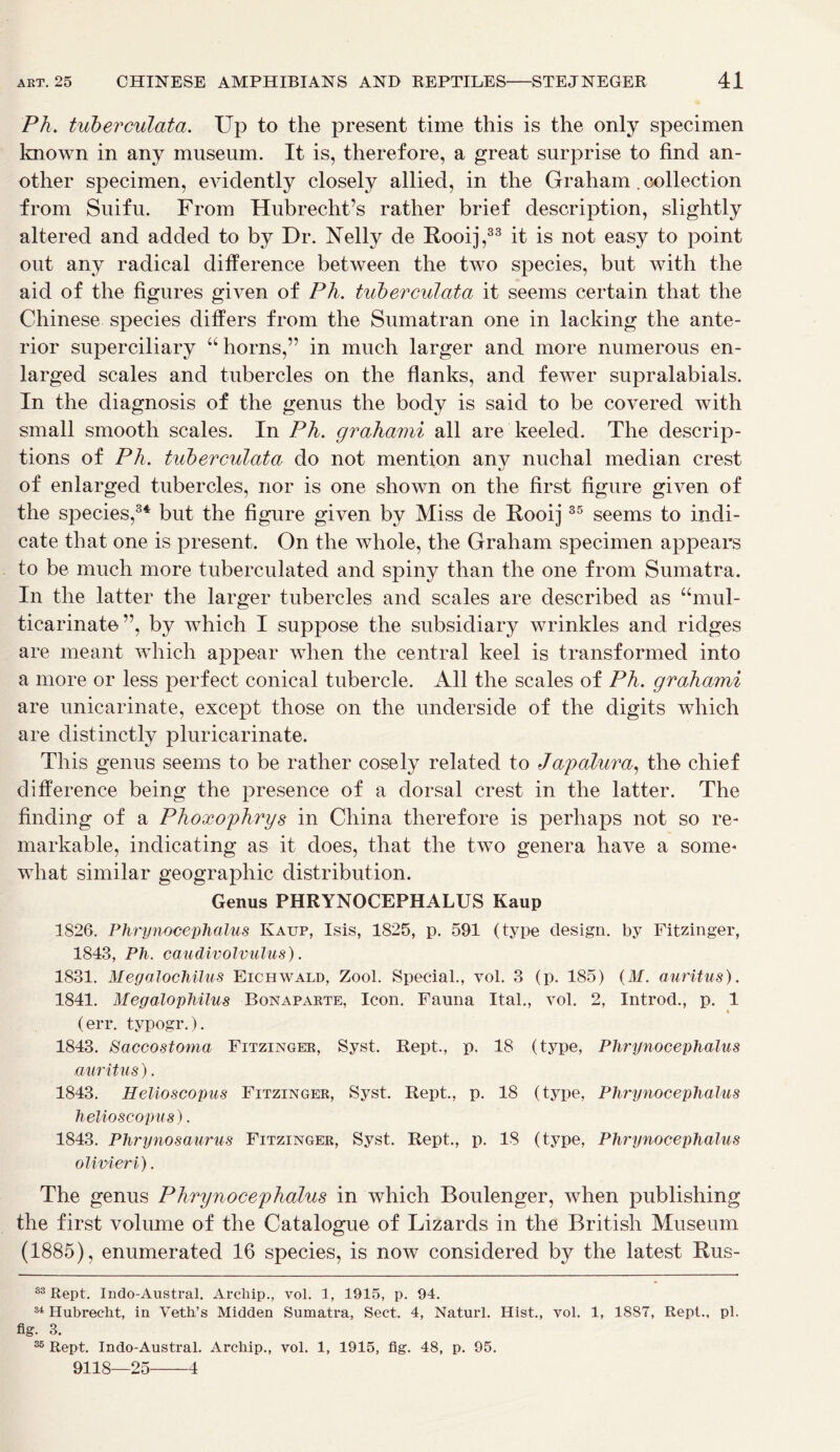 Ph. tuberculata. Up to the present time this is the only specimen known in any museum. It is, therefore, a great surprise to find an- other specimen, evidently closely allied, in the Graham. collection from Suifu. From Hubrecht’s rather brief description, slightly altered and added to by Dr. Nelly de Rooij,33 it is not easy to point out any radical difference between the two species, but with the aid of the figures given of Ph. tuberculata it seems certain that the Chinese species differs from the Sumatran one in lacking the ante- rior superciliary “ horns,” in much larger and more numerous en- larged scales and tubercles on the flanks, and fewer supralabials. In the diagnosis of the genus the body is said to be covered with small smooth scales. In Ph. grahami all are keeled. The descrip- tions of Ph. tuberculata do not mention anv nuchal median crest of enlarged tubercles, nor is one shown on the first figure given of the species,34 but the figure given by Miss de Rooij35 seems to indi- cate that one is present. On the whole, the Graham specimen appears to be much more tuberculated and spiny than the one from Sumatra. In the latter the larger tubercles and scales are described as “mul- ticarinate”, by which I suppose the subsidiary wrinkles and ridges are meant which appear when the central keel is transformed into a more or less perfect conical tubercle. All the scales of Ph. grahami are unicarinate, except those on the underside of the digits which are distinctly pluricarinate. This genus seems to be rather cosely related to Japalura, the chief difference being the presence of a dorsal crest in the latter. The finding of a Phoxophrys in China therefore is perhaps not so re- markable, indicating as it does, that the two genera have a some- what similar geographic distribution. Genus PHRYNOCEPHALUS Kaup 1826. Phrynocephalus Kaup, Isis, 1825, p. 591 (type design, by Fitzinger, 1843, Ph. caudivolvulus). 1831. Megalochilus Eichwald, Zool. Special., vol. 3 (p. 185) (ilf. auritus). 1841. Megalophilus Bonaparte, Icon. Fauna Ital., vol. 2, Introd., p. 1 « (err. typogr.). 1843. Saccostoma Fitzinger, Syst. Kept., p. 18 (type, Phrynocephalus auritus). 1843. Helioscopus Fitzinger, Syst. Kept., p. 18 (type, Phrynocephalus helioscopus). 1843. Phrynosaurus Fitzinger, Syst. Kept., p. 18 (type, Phrynocephalus olivieri). The genus Phrynocephalus in which Boulenger, when publishing the first volume of the Catalogue of Lizards in the British Museum (1885), enumerated 16 species, is now considered by the latest Rus- 33 Rept. Indo-Austral. Archip., vol. 3, 1915, p. 94. 34 Hubrecht, in Veth’s Midden Sumatra, Sect. 4, Naturl. Hist., vol. 1, 18S7, Rept., pi. fig. 3. 35 Rept. Indo-Austral. Archip., vol. 1, 1915, fig. 48, p. 95. 9118—25 4