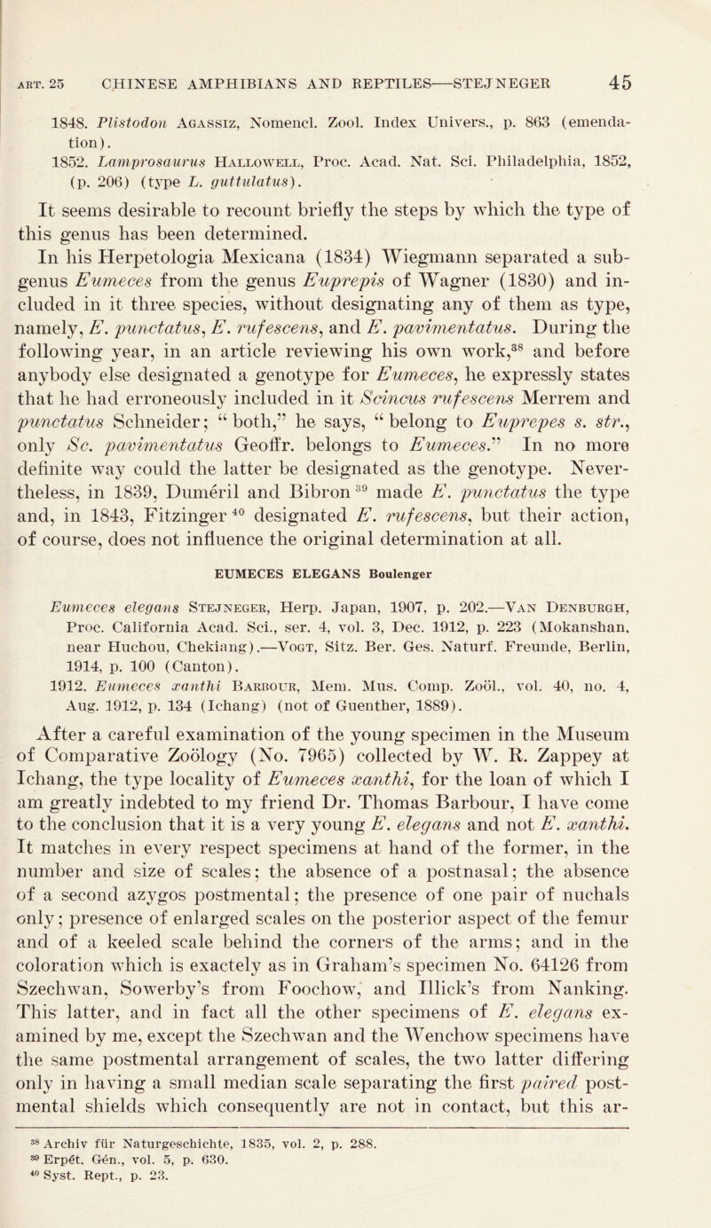 1848. Plistodon Agassiz, Nomencl. Zool. Index Univers., p. 863 (emenda- tion ). 1852. Lamprosaurus Hallowell, Proc. Acad. Nat. Sci. Philadelphia, 1852, (p. 206) (type L. guttulatus). It seems desirable to recount briefly the steps by which the type of this genus has been determined. In his Herpetologia Mexicana (1834) Wiegmann separated a sub- genus Eumeces from the genus Euprepis of Wagner (1830) and in- cluded in it three species, without designating any of them as type, namely, E. punctatus, E. rufescens, and E. pavimentatus. During the following year, in an article reviewing his own work,38 and before anybody else designated a genotype for Eumeces, he expressly states that he had erroneously included in it Scincus rufescens Merrem and punctatus Schneider; “both,” he says, “belong to Euprepes s. str., only Sc. pavimentatus Geoffr. belongs to EumecesE In no more definite way could the latter be designated as the genotype. Never- theless, in 1839, Dumeril and Bibron 39 made E. punctatus the type and, in 1843, Fitzinger40 designated E. rufescens, but their action, of course, does not influence the original determination at all. EUMECES ELEGANS Boulenger Eumeces elegans Stejneger, Herp. Japan, 1907, p. 202.—Van Denburgh, Proc. California Acad. Sci., ser. 4, vol. 3, Dec. 1912, p. 223 (Mokanshan, near Huchou, Chekiang).—Vogt, Sitz. Ber. Ges. Naturf. Freunde, Berlin, 1914, p. 100 (Canton). 1912. Eumeces xanthi Barbour, Mem. Mus. Comp. Zool., vol. 40, no. 4, Aug. 1912, p. 134 (Ic-hang) (not of Guenther, 1889). After a careful examination of the young specimen in the Museum of Comparative Zoology (No. 7965) collected by W. R. Zappey at Ichang, the type locality of Eumeces xanthi, for the loan of which I am greatly indebted to my friend Dr. Thomas Barbour, I have come to the conclusion that it is a very young E. elegans and not E. xanthi. It matches in every respect specimens at hand of the former, in the number and size of scales; the absence of a postnasal; the absence of a second azygos postmental; the presence of one pair of nuchals only; presence of enlarged scales on the posterior aspect of the femur and of a keeled scale behind the corners of the arms; and in the coloration which is exactely as in Graham’s specimen No. 64126 from Szechwan, Sowerby’s from Foochow, and Illick’s from Nanking. This latter, and in fact all the other specimens of E. elegans ex- amined by me, except the Szechwan and the Wenchow specimens have the same postmental arrangement of scales, the two latter differing only in having a small median scale separating the first paired post- mental shields which consequently are not in contact, but this ar- 38 Archiv fur Naturgeschiehte, 1835, vol. 2, p. 288. 89 Erp€t. Gen., vol. 5, p. 630. 40 Syst. Kept., p. 23.