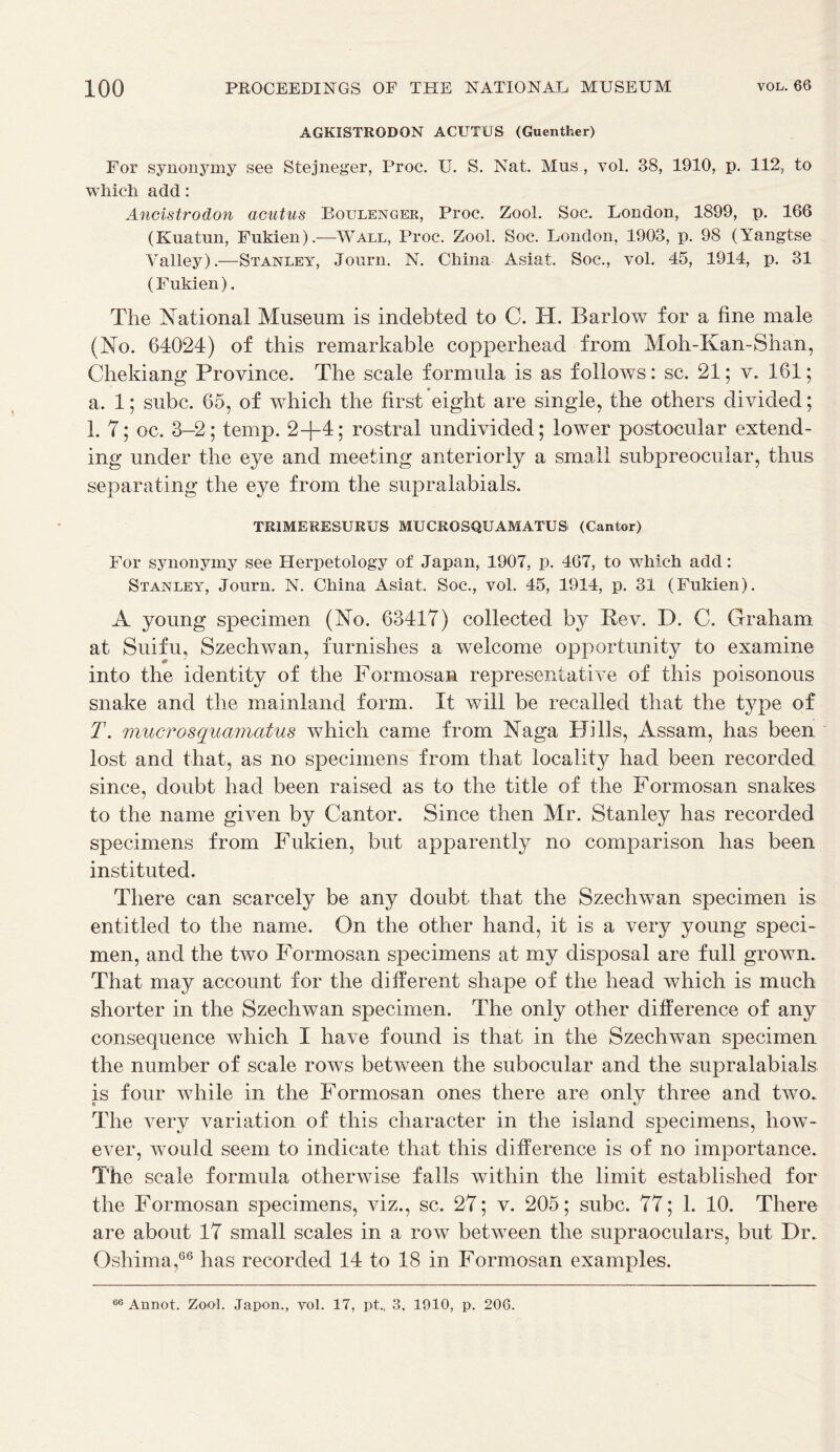 AGKISTRODQN ACUTUS (Guenther) For synonymy see Stejneger, Proc. U. S. Nat. Mus., vol. 38, 1910, p. 112, to which add: Ancistrodon acutus Boulenger, Proc. Zool. Soc. London, 1899, p. 166 (Kuatun, Fukien).—Wall, Proc. Zool. Soc. London, 1903, p. 98 (Yangtse Valley).—Stanley, Journ. N. China Asiat. Soc., vol. 45, 1914, p. 31 (Fukien). The National Museum is indebted to C. EL Barlow for a fine male (No. 64024) of this remarkable copperhead from Moh-Kan-Shan, Chekiang Province. The scale formula is as follows: sc. 21; v. 161; a. 1; subc. 65, of which the first eight are single, the others divided; 1. 7; oc. 3-2; temp. 2+4; rostral undivided; lower postocular extend- ing under the eye and meeting anteriorly a small subpreocuiar, thus separating the eye from the supralabials. TR1MERESURUS MUCROSQUAMATUS (Cantor) For synonymy see Herpetology of Japan, 1907, p. 467, to which add: Stanley, Journ. N. China Asiat. Soc., vol. 45, 1914, p. 31 (Fukien). A young specimen (No. 63417) collected by Rev. D. C. Graham at Suifu, Szechwan, furnishes a welcome opportunity to examine into the identity of the Formosan representative of this poisonous snake and the mainland form. It will be recalled that the type of T. mucrosquamatus which came from Naga Hills, Assam, has been lost and that, as no specimens from that locality had been recorded since, doubt had been raised as to the title of the Formosan snakes to the name given by Cantor. Since then Mr. Stanley has recorded specimens from Fukien, but apparently no comparison has been instituted. There can scarcely be any doubt that the Szechwan specimen is entitled to the name. On the other hand, it is a very young speci- men, and the two Formosan specimens at my disposal are full grown. That may account for the different shape of the head which is much shorter in the Szechwan specimen. The only other difference of any consequence which I have found is that in the Szechwan specimen the number of scale rows between the subocular and the supralabials is four while in the Formosan ones there are only three and two. The very variation of this character in the island specimens, how- ever, would seem to indicate that this difference is of no importance. The scale formula otherwise falls within the limit established for the Formosan specimens, viz., sc. 27; v. 205; subc. 77; 1. 10. There are about 17 small scales in a row between the supraoculars, but Dr. Oshima,66 has recorded 14 to 18 in Formosan examples. 06 Annot. Zool. Japon., vol. 17, pt„ 3, 1910, p. 206.
