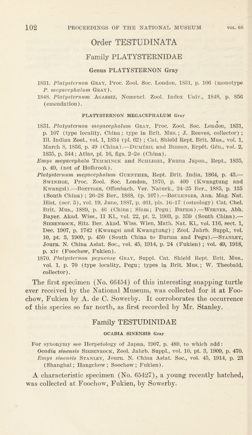 Order TESTUDINATA Family PLATYSTEENIDAE Genus PLATYSTERNON Gray 1831. Platysternon Gray, Proc. Zool. Soc. London, 1831, p. 106 (monotype P. megacephalum Gray). 1848. Platysternum Agassiz, Nomencl. Zool. Index Univ., 1848, p. 856 (emendation). PLATYSTERNON MEGACEPHALUM Gray * 1831. Platysternon megacephalum Gray, Proc. Zool. Soc. London, 1831, p. 107 (type locality, China; type in Brit. Mns.; J. Reeves, collector) ; 111. Indian Zool., vol. 1, 1834 (pi. 62) ; Cat. Shield Rept. Brit. Mns., vol. 1, March 8, 1856, p. 49 (China).—Dumeril and Bibkon, Erpet. Gen., vol. 2, 1835, p. 344; Atlas, pi. 16, figs. 2-2a (China). Emys megacephala Temminck and Schlegel, Fauna Japon., Rept., 1835, p. 49, (not of Holbrook). Platyst&nmm megacephalum Guenther, Rept. Brit. India, 1864, p. 43.— Swinhoe, Proc. Zool. Soc. London, 1870, p. 409 (Kwangtung and Kwangsi).—Boettger, Offenbach. Ver. Naturk., 24—25 Ber., 1885, p. 135 (South China) ; 26-28 Ber., 1888, (p. 107).—Boulenger, Ann. Mag. Nat. Hist. (ser. 5), vol. 19, June, 1887, p. 461, pis. 16-17 (osteology) Cat. Chel. Brit. Mus., 1889, p. 46 (China; Siam; Pegu; Burma).—Werner, Abh. Bayer. Akad. Wiss., II Kl., vol. 22, pt. 2, 1903, p. 359 (South China).—■' Siebenrock, Sitz. Ber. Akad. Wiss. Wien, Math. Nat. Kl., vol. 116, sect. 1, Dec. 1907, p. 1742 (Kwangsi and Kwangtung) ; Zool. Jahrb. Suppl., vol. 10, pt. 3, 1909, p. 450 (South China to Burma and Pegu).—Stanley, Journ. N. China Asiat. Soc., vol. 45, 1914, p. 24 (Fukien) ; vol. 49, 1918, p. xiv (Foochow, Fukien). 1870. Platysternon peguense Gray, Suppl. Cat. Shield Rept. Brit. Mus., vol. 1, p. 70 (type locality, Pegu; types in Brit. Mus.; W. Theobald, collector). The first specimen (No. 66454) of this interesting snapping turtle ever received by the National Museum, was collected for it at Foo- chow, Fukien by A. de C. Sowerby. It corroborates the occurrence of this species so far north, as first recorded by Mr. Stanley. Family TESTUDINIDAE O CADI A SINENSIS Gray For synonymy see Herpetology of Japan, 1907, p. 489, to which add: Ocadia sinensis Siebenrock, Zool. Jahrb. Suppl., vol. 10', pt. 3, 1909, p. 470. Emys sinensis Stanley, Journ. N. China Asiat. Soc., vol. 45, 1914, p. 23 (Shanghai; Hangchow; Soochow; Fukien). A characteristic specimen (No. 65427), a young recently hatched, was collected at Foochow, Fukien, by Sowerby.