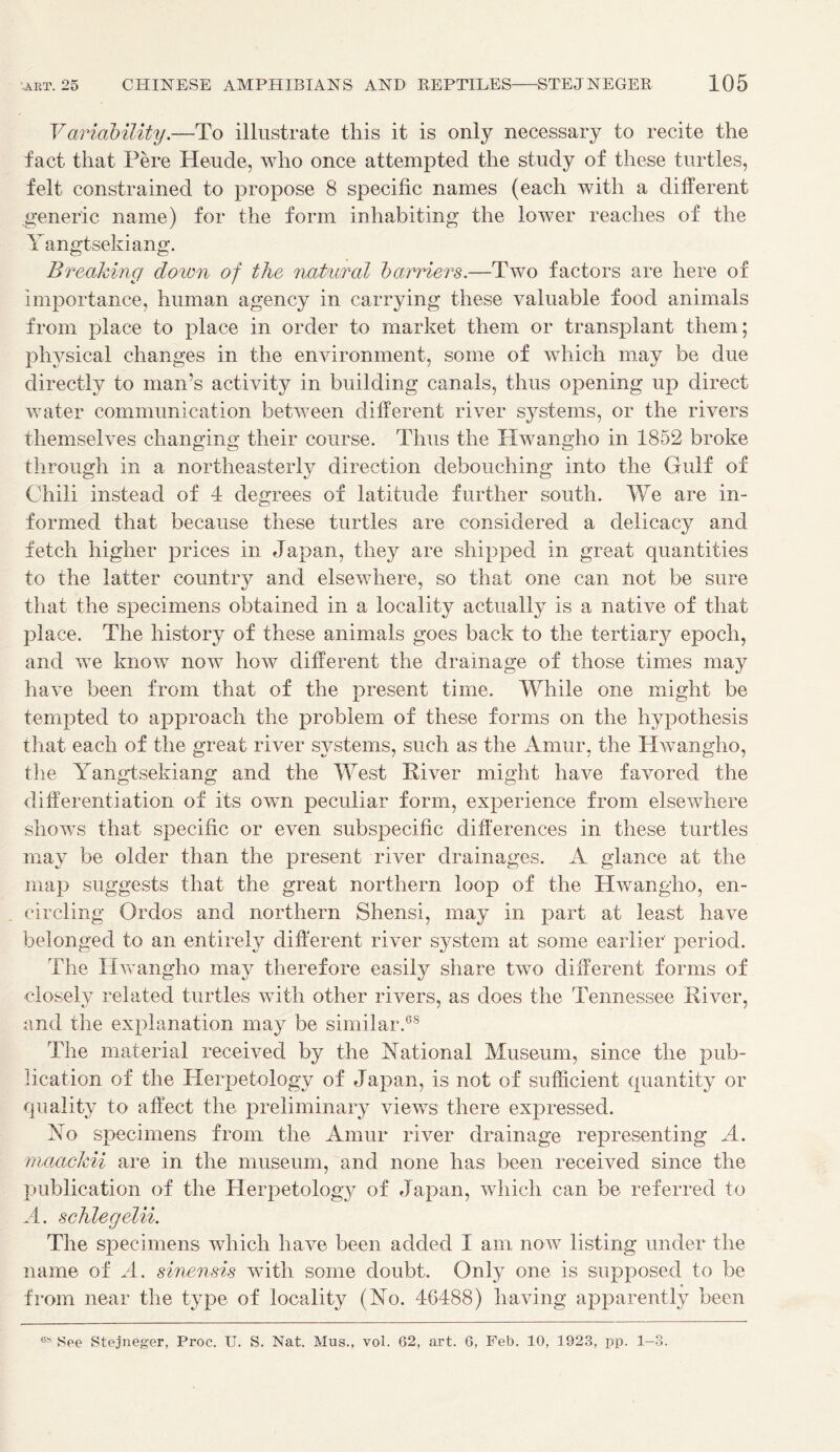 Variability.—To illustrate this it is only necessary to recite the fact that Pere Heude, who once attempted the study of these turtles, felt constrained to propose 8 specific names (each with a different generic name) for the form inhabiting the lower reaches of the Y angtsekiang. Breaking down of the natural barriers.—Two factors are here of importance, human agency in carrying these valuable food animals from place to place in order to market them or transplant them; physical changes in the environment, some of which may be due directly to man’s activity in building canals, thus opening up direct water communication between different river systems, or the rivers themselves changing their course. Thus the Hwangho in 1852 broke through in a northeasterly direction debouching into the Gulf of Chili instead of 4 degrees of latitude further south. We are in- formed that because these turtles are considered a delicacy and fetch higher prices in Japan, they are shipped in great quantities to the latter country and elsewhere, so that one can not be sure that the specimens obtained in a locality actually is a native of that place. The history of these animals goes back to the tertiary epoch, and we know now how different the drainage of those times may have been from that of the present time. While one might be tempted to approach the problem of these forms on the hypothesis that each of the great river systems, such as the Amur, the Hwangho, the Yangtsekiang and the West River might have favored the differentiation of its own peculiar form, experience from elsewhere shows that specific or even subspecific differences in these turtles may be older than the present river drainages. A glance at the map suggests that the great northern loop of the Hwangho, en- circling Ordos and northern Shensi, may in part at least have belonged to an entirely different river system at some earlier' period. The Hwangho may therefore easily share two different forms of closely related turtles with other rivers, as does the Tennessee River, and the explanation may be similar.68 The material received by the Rational Museum, since the pub- lication of the Herpetology of Japan, is not of sufficient quantity or quality to affect the preliminary views there expressed. No specimens from the Amur river drainage representing A. maaekii are in the museum, and none has been received since the publication of the Herpetology of Japan, which can be referred to A. schlegelii. The specimens which have been added I am now listing under the name of A. sinensis with some doubt. Only one is supposed to be from near the type of locality (No. 46488) having apparently been 6S See Stejneger, Proc. U. S. Nat. Mus., vol. 62, art. 6, Feb. 10, 1923, pp. 1-3.