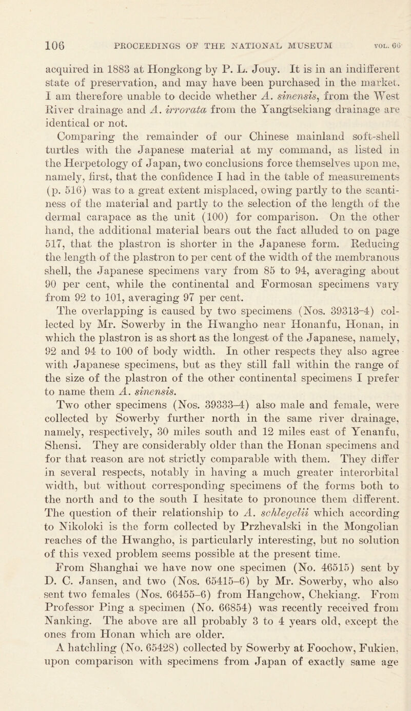 acquired in 1883 at Hongkong by P. L. Jouy. It is in an indifferent state of preservation, and may have been purchased in the market. I am therefore unable to decide whether A. sinensis, from the West River drainage and A. At or at a from the Yangtsekiang drainage are identical or not. Comparing the remainder of our Chinese mainland soft-shell turtles with the Japanese material at my command, as listed in the Herpetology of Japan, two conclusions force themselves upon me, namely, first, that the confidence I had in the table of measurements (p. 516) was to a great extent misplaced, owing partly to the scanti- ness of the material and partly to the selection of the length of the dermal carapace as the unit (100) for comparison. On the other hand, the additional material bears out the fact alluded to on page 517, that the plastron is shorter in the Japanese form. Reducing the length of the plastron to per cent of the width of the membranous shell, the Japanese specimens vary from 85 to 91, averaging about 90 per cent, while the continental and Formosan specimens vary from 92 to 101, averaging 97 per cent. The overlapping is caused by two specimens (Nos. 39313-1) col- lected by Mr. Sowerby in the Hwangho near Honanfu, Honan, in which the plastron is as short as the longest of the Japanese, namely, 92 and 91 to 100 of body width. In other respects they also agree with Japanese specimens, but as they still fall within the range of the size of the plastron of the other continental specimens I prefer to name them A. sinensis. Two other specimens (Nos. 39333-1) also male and female, were collected by Sowerby further north in the same river drainage, namely, respectively, 30 miles south and 12 miles east of Yenanfu, Shensi. They are considerably older than the Honan specimens and for that reason are not strictly comparable with them. They differ in several respects, notably in having a much greater interorbital width, but without corresponding specimens of the forms both to the north and to the south I hesitate to pronounce them different. The question of their relationship to A. schlegelii which according to Nikoloki is the form collected by Przhevalski in the Mongolian reaches of the Hwangho, is particularly interesting, but no solution of this vexed problem seems possible at the present time. From Shanghai we have now one specimen (No. 46515) sent by D. C. Jansen, and two (Nos. 65415-6) by Mr. Sowerby, who also sent two females (Nos. 66455-6) from Hangchow, Chekiang. From Professor Ping a specimen (No. 66854) was: recently received from Nanking. The above are all probably 3 to 4 years old, except the ones from Honan which are older. A hatchling (No. 65428) collected by Sowerby at Foochow, Fukien, upon comparison with specimens from Japan of exactly same age