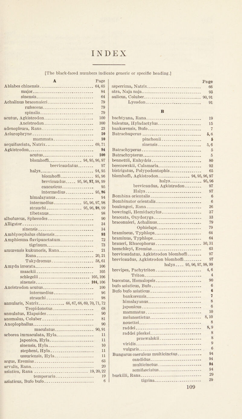 INDEX [The black-faced numbers indicate generic or specific heading.] A Page Ablabes chinensis 64,65 maior.. 84 sinensis 64 Achalinus braconnieri 79 rufescens 79 spinalis 79 acutus, Agkistrodon 100 Ancistrodon 100 adenopleura, Rana 23 Aelurophryne 10 mammata 10 aequifasciata, Natrix 69,71 Agkistrodon 94 acutus 100 blomhoffi 94, 95,96, 97 brevicaudatus 97 halys 94,95 blomhoffi 95,96 brevicaudus 95,96,97,98,99 caucasicus 95 intermedius 95,96 himalayanus 94 intermedius 95,96,97,98 strauchi 95,96,98, 99 tibetanus 98 albofuscus, Sphecodes 90 Alligator. 34 sinensis 34 Amblycephalus chinensis 93 Amphiesma flavipunctatum 72 tigrinum 73 amurensis kukunoris, Rana 21 Rana 20,21 Takydromus 58,61 Amy da irrorata 106 maackii 105 schlegelii 105,106 sinensis 104,106 Ancistrodon acutus 100 intermedius 96 strauchi... 98 annularis, Natrix 66, 67,68, 69, 70,71, 72 Tropidonotus 68 annulatus, Elapoides 90 anomalus, Coluber 81 Anoplophallus 90 maculatus. 90,91 arborea immaculata, Hyla 11 japonica, Hyla 11 sinensis, Hyla 10 stepheni, Hyla 11 ussuriensis, Hyla 11 argus, Eremias 63 arvalis, Rana 20 asiatica, Rana 19, 20,22 temporaria 19 asiaticus, Bufo bufo 6 Page asperrima, Natrix 66 atra, Naja naja 93 aulicus, Coluber 90,91 Ly codon 91 B bachtyana, Rana 19 baleatus, Hyladactylus 15 bankorensis, Bufo 7 Batrachuperus 5,6 pinchonii 5 sinensis 5,6 Batrachyperus 5 Batrachypterus 5 bennettii, Enhydris 80 berezowskii, Calamaria 92 bistrigatus, Polypodontophis 65 blomhoffi, Agkistrodon 94,95,96,97 halys 95,96 brevicaudus, Agkistrodon 97 Halys.. 97 Bombina orient alis 6 Bombinator orientalis 6 boulengeri, Rana 26 bowringii, Hemidactylus 37 braccata, Oxydozyga 33 braconnieri, Achalinus 79 Ophielaps 79 bramineus, Typhlops 64 braminus, Typhlops 64 braueri, Rhacophorus 30,31 brenchleyi, Eremias 63 brevicaudatus, Agkistrodon blomhoffi 97 brevicaudus, Agkistrodon blomhoffi 97 halys 95,96, 97,98,99 brevipes, Pachytriton 4,6 Triton 4 buccatus, Homalopsis 90 bufo asiaticus, Bufo 6 Bufo bufo asiaticus 6 bankorensis 7 himalayanus 8 japonicus ... 6 mammatus 10 melanostictus 8,10 nouettei 8 raddei 8,9 raddei pleskei 8 przewalskii viridis vulgaris Bungarus caeruleus multicinctujs candidus 94 multicinctus 94 semifasciatus 94 burkilli, Rana 29 tigrina 29