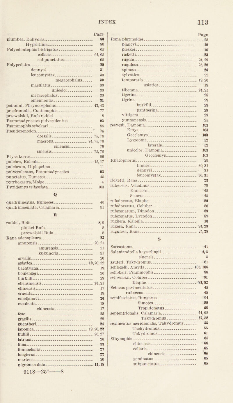 Page plumbea, Enhydris. 80 Hypsirhina. 80 Polyodontophis bistrigatus .. 65 collaris 64, 65 subpunctatus 65 Polypedates 29 dennysi 31 leucomystax 30 megacepbalus 30 maculatus 30 unicolor 30 megacephalus 30 omeimontis.. 31 potanini, Phrynocephalus 42,43 praefrontalis, Cantonophis 77 przewalskii, Bufo raddei 8 Psammodynastes pulverulentus 93 Psammophis schokari 86 Pseudoxenodon ' 74 dorsalis 75,76 macrops 74, 75, 76 sinensis 76 sinensis 75,76 Ptyas korros 86 pulehra, Kaloula 15,17 pulcbrum, Diplopelma 11 pulverulentus, Psammodynastes 93 punctatus, Eumeces 45 pyrrbogastra,Molge „ 4 Pyxidemys trifasciata. 103 Q quadrilineatus, Eumeces 46 quadrimaculata, Calamaria 91 R raddei, Bufo 8,9 pleskei Bufo 8 przewalskii Bufo 8 Rana adenopleura... 23 amurensis 20,21 amurensis 21 kukunoris... 21 arvalis ._ . . 20 asiatica 19,20,22 bachtyana 19 boulengeri 26 burkilli 29 chensinensis .. 20,21 chinensis 17 cruenta 19 emeljanovi 26 esculenta _ 18 chinensis 17 feae 25 gracilis... 28 guentheri 24 japonica 19,20,23 kuhlii 26,27 latrans 26 lima - 33 limnocharis 27 longicrus.. 22 martensi 20 nigromaculata 17,18 Page Rana phrynoides 25 plancyi 18 pleskei 10 ricketti 23 rugosa ..... 24,29 rugulosa 25,28 spinosa 26 sylvatica 22 temporaria ... 19,20 asiatica 19 tibetana 24,25 tigerina 28 tigrina 29 burkilli 29 pantherina 29 vittigera 29 yunnanensis 25 reevesii, Damonia 1 103 Emys 103 Geoelemys 103 Lygosoma 52 later ale 52 unicolor, Damonia 103 Geoelemys 103 Rhacophorus 29 braueri 30,31 dennysi 31 leucomystax 30,31 ricketti, Rana 23 rufescens, Achalinus 79 Eumeces 45 Scincus 45 rufodorsata, Elaphe 80 rufodorsatus, Coluber 80 rufozonatum, Dinodon 89 rufozonatus, Lycodon 89 rugifera, Kaloula 18 rugosa, Rana 24,29 rugulosa, Rana 25,28 S Saccostoma 41 Salamandrella keyserlingii 4,5 sinensis 5 sauteri, Takydromus 61 schlegelii, Amyda 105,106 schokari, Psammophis 86 schrenckii, Coluber 81 Elaphe 81,82 Scincus pavimentatus 45 rufescens 45 semifasciatus, Bungarus. 94 Simotes 89 Tropidonotus 68 septentrionalis, Calamaria 91,92 Takydromus 57,58 sexlineatus meridionalis, Takydromus 55 Tachydromus 55 Takydromus 61 Sibynophis 65 chinensis 66 collaris .65 chinensis... 64 geminatus 65 subpunctatus 65 9118—25f 8