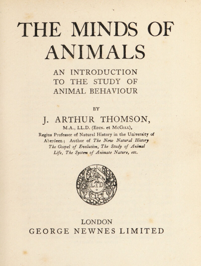 THE MINDS OF ANIMALS AN INTRODUCTION TO THE STUDY OF ANIMAL BEHAVIOUR J. ARTHUR THOMSON, M.A., LL.D. (Edin. ct McGill), Regius Professor of Natural History in the University of Aberdeen 5 Author of The Ne%u Natural History The Gospel of Evolution, The Study of Animal Life, The System of Animate Nature, etc. LONDON GEORGE NEWNES LIMITED