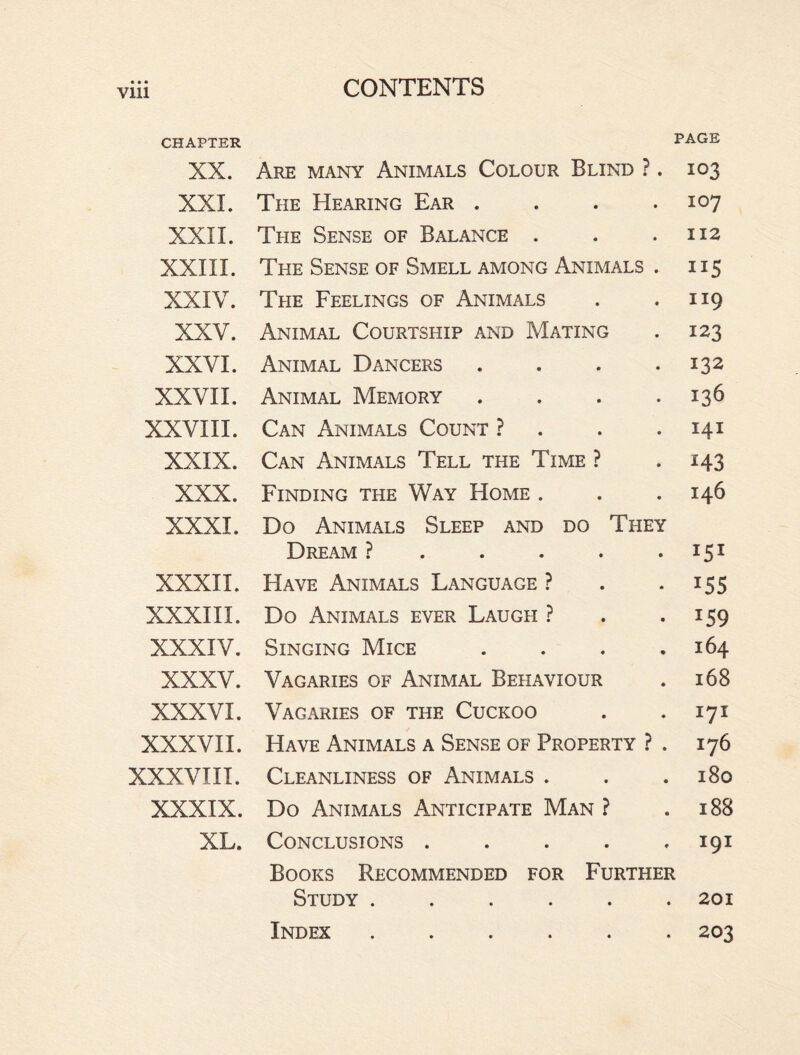 Vlll CHAPTER XX. XXI. XXII. XXIII. XXIV. XXV. XXVI. XXVII. XXVIII. XXIX. XXX. XXXI. XXXII. XXXIII. XXXIV. XXXV. XXXVI. XXXVII. XXXVIII. XXXIX. XL. PAGE Are many Animals Colour Blind ?. 103 The Hearing Ear . . . .107 The Sense of Balance . . .112 The Sense of Smell among Animals . 115 The Feelings of Animals . . 119 Animal Courtship and Mating . 123 Animal Dancers . . . 132 Animal Memory . . . .136 Can Animals Count ? . . .141 Can Animals Tell the Time ? 143 Finding the Way Home . . .146 Do Animals Sleep and do They Dream ? . . . . • 151 Have Animals Language ? . 155 Do Animals ever Laugh ? . • I59 Singing Mice . . . .164 Vagaries of Animal Behaviour . 168 Vagaries of the Cuckoo . . 171 Have Animals a Sense of Property ? . 176 Cleanliness of Animals . . .180 Do Animals Anticipate Man ? .188 Conclusions ..... 191 Books Recommended for Further Study ...... 201 Index ...... 203