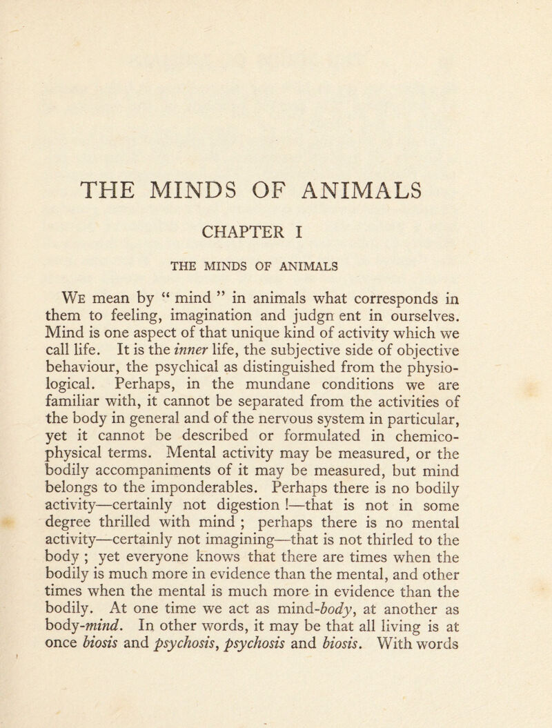 THE MINDS OF ANIMALS CHAPTER I THE MINDS OF ANIMALS We mean by “ mind ” in animals what corresponds in them to feeling, imagination and judgn ent in ourselves. Mind is one aspect of that unique kind of activity which we call life. It is the inner life, the subjective side of objective behaviour, the psychical as distinguished from the physio- logical. Perhaps, in the mundane conditions we are familiar with, it cannot be separated from the activities of the body in general and of the nervous system in particular, yet it cannot be described or formulated in chemico- physical terms. Mental activity may be measured, or the bodily accompaniments of it may be measured, but mind belongs to the imponderables. Perhaps there is no bodily activity—certainly not digestion !—that is not in some degree thrilled with mind ; perhaps there is no mental activity—certainly not imagining—that is not thirled to the body ; yet everyone knows that there are times when the bodily is much more in evidence than the mental, and other times when the mental is much more in evidence than the bodily. At one time we act as mind-body, at another as body-mind. In other words, it may be that all living is at once biosis and psychosis, psychosis and biosis. With words