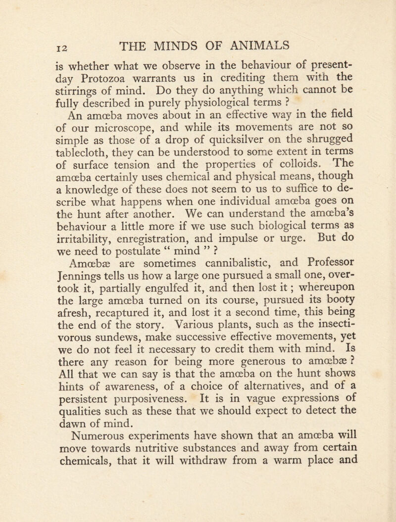 is whether what we observe in the behaviour of present- day Protozoa warrants us in crediting them with the stirrings of mind. Do they do anything which cannot be fully described in purely physiological terms ? An amoeba moves about in an effective way in the field of our microscope, and while its movements are not so simple as those of a drop of quicksilver on the shrugged tablecloth, they can be understood to some extent in terms of surface tension and the properties of colloids. The amoeba certainly uses chemical and physical means, though a knowledge of these does not seem to us to suffice to de- scribe what happens when one individual amoeba goes on the hunt after another. We can understand the amoeba’s behaviour a little more if we use such biological terms as irritability, enregistration, and impulse or urge. But do we need to postulate “ mind ” ? Amoebae are sometimes cannibalistic, and Professor Jennings tells us how a large one pursued a small one, over- took it, partially engulfed it, and then lost it; whereupon the large amoeba turned on its course, pursued its booty afresh, recaptured it, and lost it a second time, this being the end of the story. Various plants, such as the insecti- vorous sundews, make successive effective movements, yet we do not feel it necessary to credit them with mind. Is there any reason for being more generous to amoebae ? All that we can say is that the amoeba on the hunt shows hints of awareness, of a choice of alternatives, and of a persistent purposiveness. It is in vague expressions of qualities such as these that we should expect to detect the dawn of mind. Numerous experiments have shown that an amoeba will move towards nutritive substances and away from certain chemicals, that it will withdraw from a warm place and