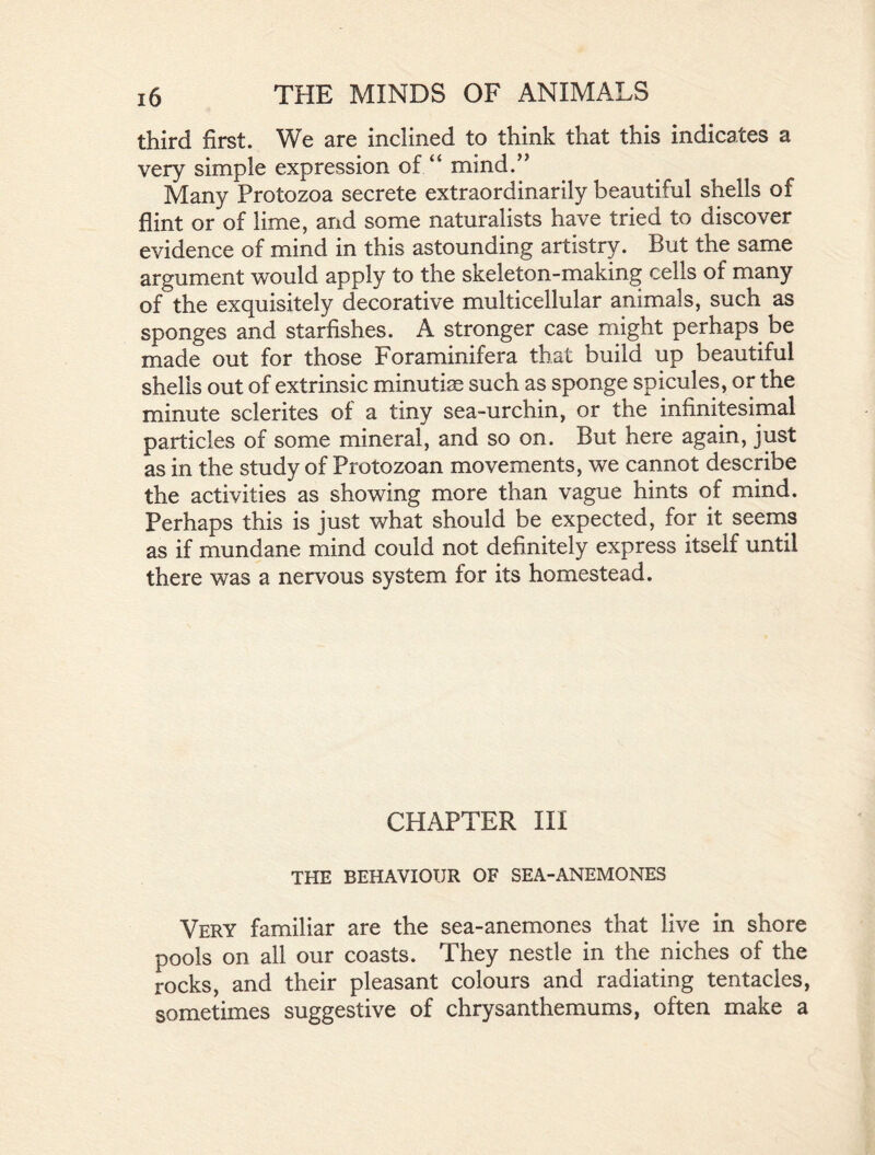 third first. We are inclined to think that this indicates a very simple expression of “ mind.” Many Protozoa secrete extraordinarily beautiful shells of flint or of lime, and some naturalists have tried to discover evidence of mind in this astounding artistry. But the same argument would apply to the skeleton-making cells of many of the exquisitely decorative multicellular animals, such as sponges and starfishes. A stronger case might perhaps be made out for those Foraminifera that build up beautiful shells out of extrinsic minutiae such as sponge spicules, or the minute sclerites of a tiny sea-urchin, or the infinitesimal particles of some mineral, and so on. But here again, just as in the study of Protozoan movements, we cannot describe the activities as showing more than vague hints of mind. Perhaps this is just what should be expected, for it seems as if mundane mind could not definitely express itself until there was a nervous system for its homestead. CHAPTER III THE BEHAVIOUR OF SEA-ANEMONES Very familiar are the sea-anemones that live in shore pools on all our coasts. They nestle in the niches of the rocks, and their pleasant colours and radiating tentacles, sometimes suggestive of chrysanthemums, often make a