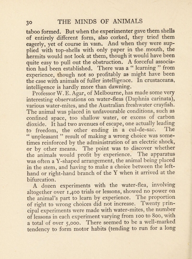 taboo formed. But when the experimenter gave them shells of entirely different form, also corked, they tried them eagerly, yet of course in vain. And when they were sup- plied with top-shells with only paper in the mouth, the hermits would not look at them, though it would have been quite easy to pull out the obstruction. A forceful associa- tion had been established. There was a “ learning ” from experience, though not so profitably as might have been the case with animals of fuller intelligence. In crustaceans, intelligence is hardly more than dawning. Professor W. E. Agar, of Melbourne, has made some very interesting observations on water-fleas (Daphnia carinata), various water-mites, and the Australian freshwater crayfish. The animal was placed in unfavourable conditions, such as confined space, too shallow water, or excess of carbon dioxide. It had two avenues of escape, one actually leading to freedom, the other ending in a cul-de-sac. The “ unpleasant ” result of making a wrong choice was some- times reinforced by the administration of an electric shock, or by other means. The point was to discover whether the animals would profit by experience. The apparatus was often a Y-shaped arrangement, the animal being placed in the stem, and having to make a choice between the left- hand or right-hand branch of the Y when it arrived at the bifurcation. A dozen experiments with the water-flea, involving altogether over 1,400 trials or lessons, showed no power on the animal’s part to learn by experience. The proportion of right to wrong choices did not increase. Twenty prin- cipal experiments were made with water-mites, the number of lessons in each experiment varying from 100 to 800, with a total of over 5,000. There seemed to be a well-marked tendency to form motor habits (tending to run for a long