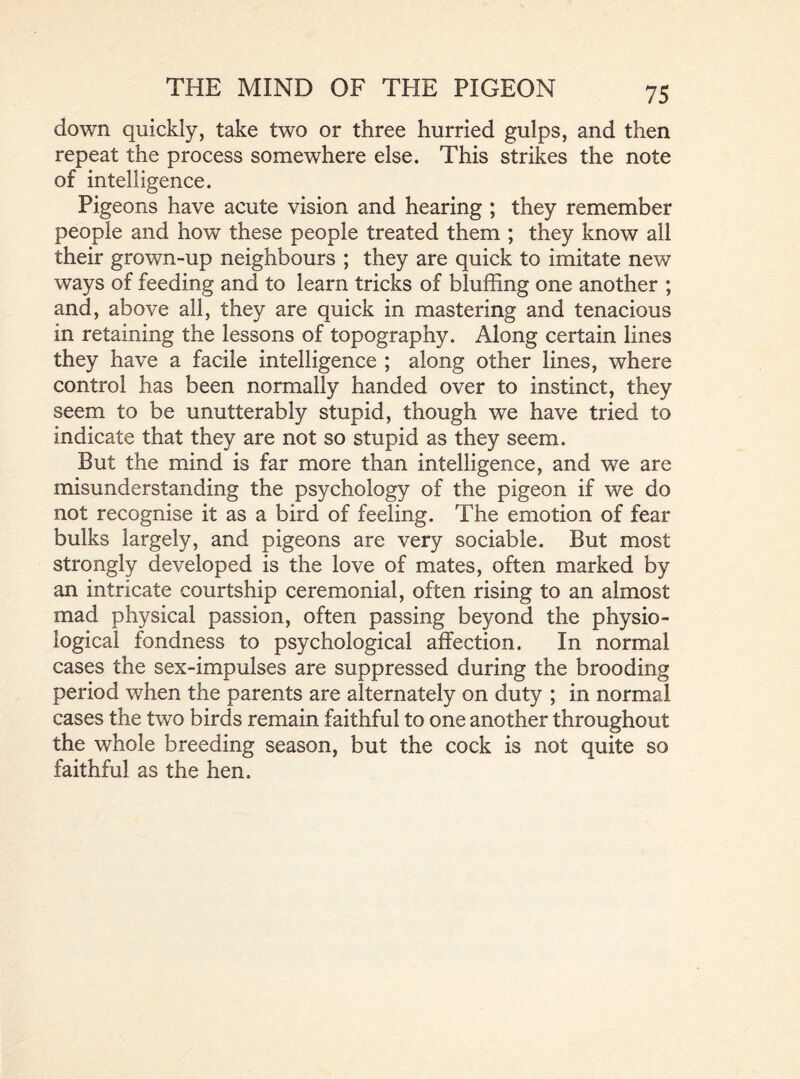 down quickly, take two or three hurried gulps, and then repeat the process somewhere else. This strikes the note of intelligence. Pigeons have acute vision and hearing ; they remember people and how these people treated them ; they know all their grown-up neighbours ; they are quick to imitate new ways of feeding and to learn tricks of bluffing one another ; and, above all, they are quick in mastering and tenacious in retaining the lessons of topography. Along certain lines they have a facile intelligence ; along other lines, where control has been normally handed over to instinct, they seem to be unutterably stupid, though we have tried to indicate that they are not so stupid as they seem. But the mind is far more than intelligence, and we are misunderstanding the psychology of the pigeon if we do not recognise it as a bird of feeling. The emotion of fear bulks largely, and pigeons are very sociable. But most strongly developed is the love of mates, often marked by an intricate courtship ceremonial, often rising to an almost mad physical passion, often passing beyond the physio- logical fondness to psychological affection. In normal cases the sex-impulses are suppressed during the brooding period when the parents are alternately on duty ; in normal cases the two birds remain faithful to one another throughout the whole breeding season, but the cock is not quite so faithful as the hen.