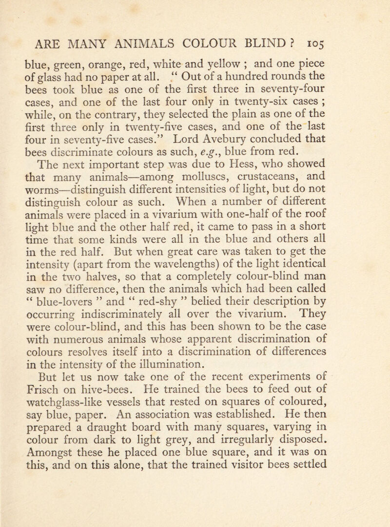 blue, green, orange, red, white and yellow ; and one piece of glass had no paper at all. “ Out of a hundred rounds the bees took blue as one of the first three in seventy-four cases, and one of the last four only in twenty-six cases ; while, on the contrary, they selected the plain as one of the first three only in twenty-five cases, and one of the last four in seventy-five cases.” Lord Avebury concluded that bees discriminate colours as such, e.g., blue from red. The next important step was due to Hess, who showed that many animals—among molluscs, crustaceans, and worms—distinguish different intensities of light, but do not distinguish colour as such. When a number of different animals were placed in a vivarium with one-half of the roof light blue and the other half red, it came to pass in a short time that some kinds were all in the blue and others all in the red half. But when great care was taken to get the intensity (apart from the wavelengths) of the light identical in the two halves, so that a completely colour-blind man saw no difference, then the animals which had been called “ blue-lovers ” and “ red-shy ” belied their description by occurring indiscriminately all over the vivarium. They were colour-blind, and this has been shown to be the case with numerous animals whose apparent discrimination of colours resolves itself into a discrimination of differences in the intensity of the illumination. But let us now take one of the recent experiments of Frisch on hive-bees. He trained the bees to feed out of watchglass-like vessels that rested on squares of coloured, say blue, paper. An association was established. He then prepared a draught board with many squares, varying in colour from dark to light grey, and irregularly disposed. Amongst these he placed one blue square, and it was on this, and on this alone, that the trained visitor bees settled