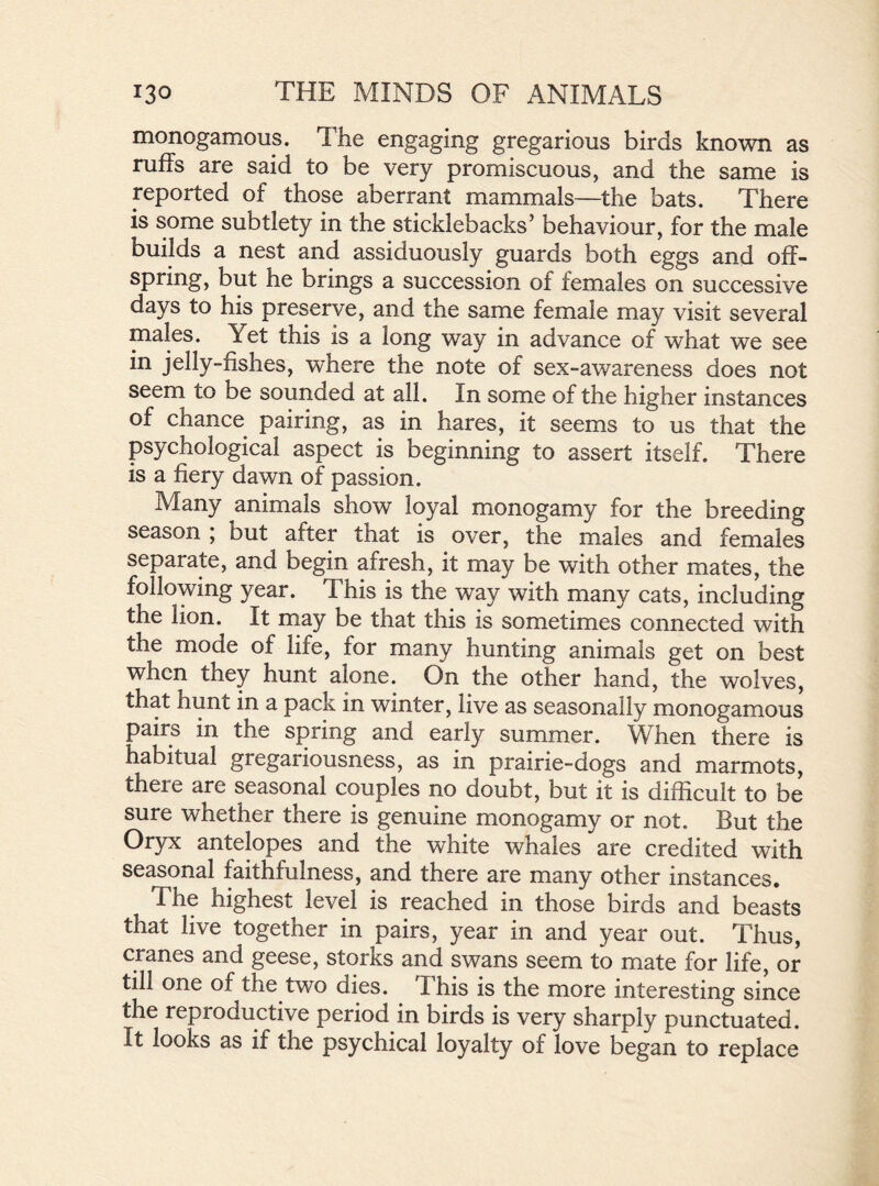 monogamous. The engaging gregarious birds known as ruffs are said to be very promiscuous, and the same is reported of those aberrant mammals—the bats. There is some subtlety in the sticklebacks5 behaviour, for the male builds a nest and assiduously guards both eggs and off- spring, but he brings a succession of females on successive days to his preserve, and the same female may visit several males. Yet this is a long way in advance of what we see in jelly-fishes, where the note of sex-awareness does not seem to be sounded at all. In some of the higher instances of chance pairing, as in hares, it seems to us that the psychological aspect is beginning to assert itself. There is a fiery dawn of passion. Many animals show loyal monogamy for the breeding season ; but after that is over, the males and females separate, and begin afresh, it may be with other mates, the following year. This is the way with many cats, including the lion. It may be that this is sometimes connected with the mode of life, for many hunting animals get on best when they hunt alone. On the other hand, the wolves, that hunt in a pack in winter, live as seasonally monogamous pairs in the spring and early summer. When there is habitual gregariousness, as in prairie-dogs and marmots, there are seasonal couples no doubt, but it is difficult to be sure whether there is genuine monogamy or not. But the Oryx antelopes and the white whales are credited with seasonal faithfulness, and there are many other instances. The highest level is reached in those birds and beasts that live together in pairs, year in and year out. Thus, cranes and geese, storks and swans seem to mate for life, or till one of the two dies. This is the more interesting since the reproductive period in birds is very sharply punctuated. It looks as if the psychical loyalty of love began to replace