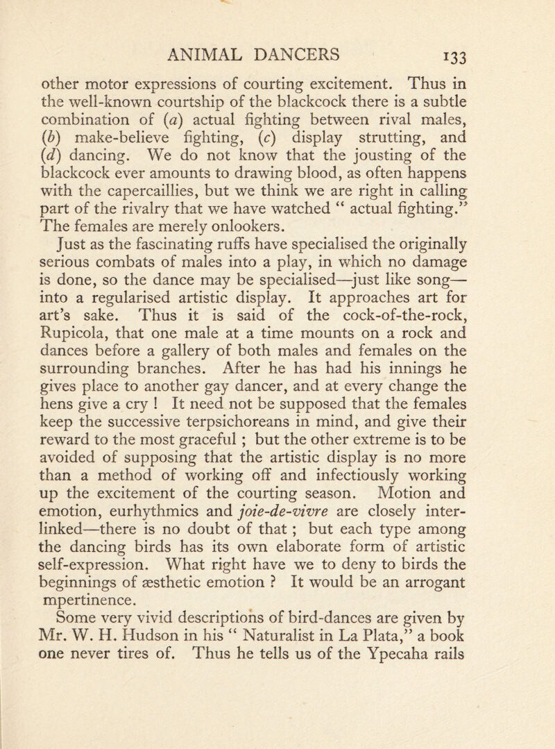 other motor expressions of courting excitement. Thus in the well-known courtship of the blackcock there is a subtle combination of (a) actual fighting between rival males, (b) make-believe fighting, (c) display strutting, and (d) dancing. We do not know that the jousting of the blackcock ever amounts to drawing blood, as often happens with the capercaillies, but we think we are right in calling part of the rivalry that we have watched “ actual fighting.” The females are merely onlookers. Just as the fascinating ruffs have specialised the originally serious combats of males into a play, in which no damage is done, so the dance may be specialised—just like song— into a regularised artistic display. It approaches art for art’s sake. Thus it is said of the cock-of-the-rock, Rupicola, that one male at a time mounts on a rock and dances before a gallery of both males and females on the surrounding branches. After he has had his innings he gives place to another gay dancer, and at every change the hens give a cry ! It need not be supposed that the females keep the successive terpsichoreans in mind, and give their reward to the most graceful ; but the other extreme is to be avoided of supposing that the artistic display is no more than a method of working off and infectiously working up the excitement of the courting season. Motion and emotion, eurhythmies and joie-de-viwe are closely inter- linked—there is no doubt of that ; but each type among the dancing birds has its own elaborate form of artistic self-expression. What right have we to deny to birds the beginnings of aesthetic emotion ? It would be an arrogant mpertinence. Some very vivid descriptions of bird-dances are given by Mr. W. H. Hudson in his “ Naturalist in La Plata,” a book one never tires of. Thus he tells us of the Ypecaha rails