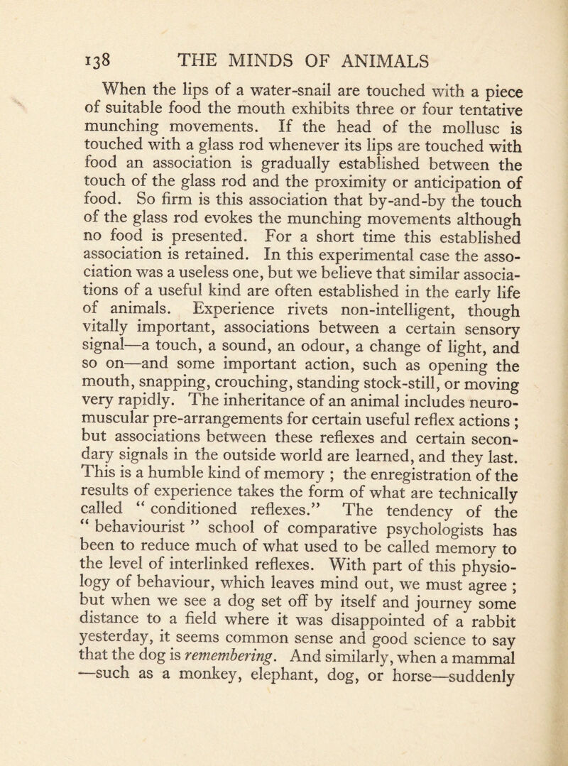 When the lips of a water-snail are touched with a piece of suitable food the mouth exhibits three or four tentative munching movements. If the head of the mollusc is touched with a glass rod whenever its lips are touched with food an association is gradually established between the touch of the glass rod and the proximity or anticipation of food. So firm is this association that by-and-by the touch of the glass rod evokes the munching movements although no food is presented. For a short time this established association is retained. In this experimental case the asso- ciation was a useless one, but we believe that similar associa- tions of a useful kind are often established in the early life of animals. Experience rivets non-intelligent, though vitally important, associations between a certain sensory signal—a touch, a sound, an odour, a change of light, and so on—and some important action, such as opening the mouth, snapping, crouching, standing stock-still, or moving very rapidly. The inheritance of an animal includes neuro- muscular pre-arrangements for certain useful reflex actions ; but associations between these reflexes and certain secon- dary signals in the outside world are learned, and they last. This is a humble kind of memory ; the enregistration of the results of experience takes the form of what are technically called “ conditioned reflexes.” The tendency of the “ behaviourist ” school of comparative psychologists has been to reduce much of what used to be called memory to the level of interlinked reflexes. With part of this physio- logy of behaviour, which leaves mind out, we must agree ; but when we see a dog set off by itself and journey some distance to a field where it was disappointed of a rabbit yesterday, it seems common sense and good science to say that the dog is remembering. And similarly, when a mammal such as a monkey, elephant, dog, or horse—suddenly