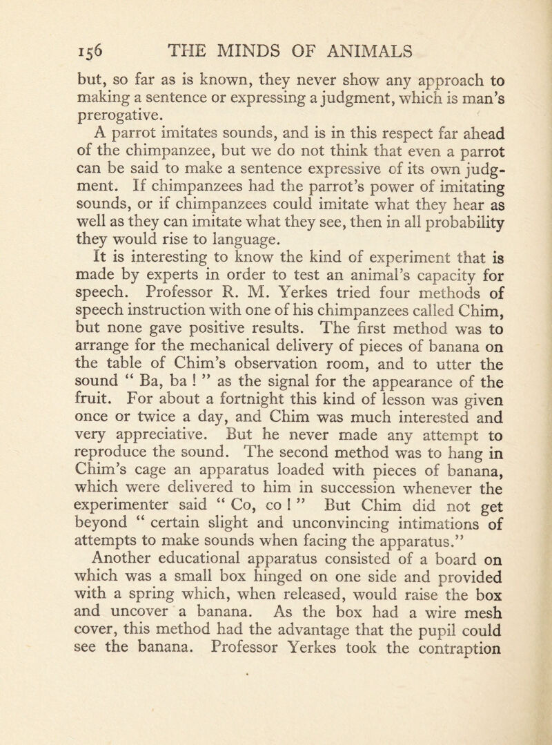 but, so far as is known, they never show any approach to making a sentence or expressing a judgment, which is man’s prerogative. A parrot imitates sounds, and is in this respect far ahead of the chimpanzee, but we do not think that even a parrot can be said to make a sentence expressive of its own judg- ment. If chimpanzees had the parrot’s power of imitating sounds, or if chimpanzees could imitate what they hear as well as they can imitate what they see, then in all probability they would rise to language. It is interesting to know the kind of experiment that is made by experts in order to test an animal’s capacity for speech. Professor R. M. Yerkes tried four methods of speech instruction with one of his chimpanzees called Chim, but none gave positive results. The first method was to arrange for the mechanical delivery of pieces of banana on the table of Chim’s observation room, and to utter the sound “ Ba, ba ! ” as the signal for the appearance of the fruit. For about a fortnight this kind of lesson was given once or twice a day, and Chim was much interested and very appreciative. But he never made any attempt to reproduce the sound. The second method was to hang in Chim’s cage an apparatus loaded with pieces of banana, which were delivered to him in succession whenever the experimenter said “Co, co ! ” But Chim did not get beyond “ certain slight and unconvincing intimations of attempts to make sounds when facing the apparatus.” Another educational apparatus consisted of a board on which was a small box hinged on one side and provided with a spring which, when released, would raise the box and uncover a banana. As the box had a wire mesh cover, this method had the advantage that the pupil could see the banana. Professor Yerkes took the contraption