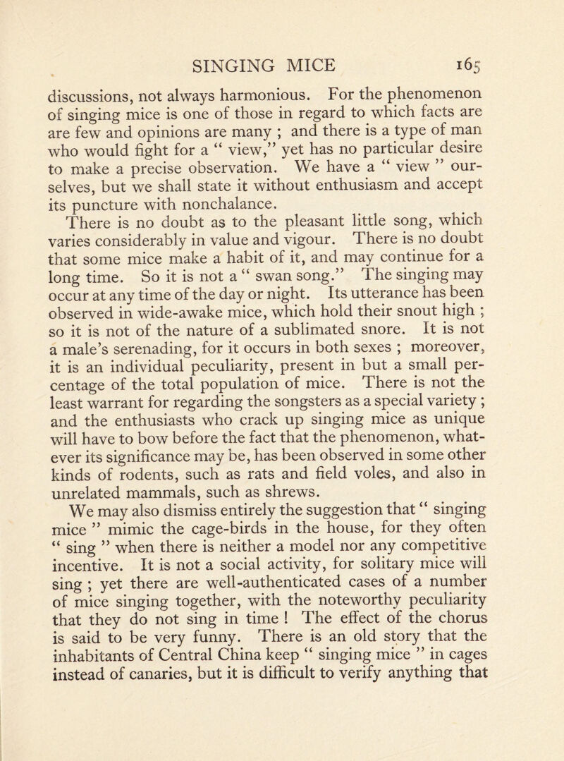 discussions, not always harmonious. For the phenomenon of singing mice is one of those in regard to which facts are are few and opinions are many ; and there is a type of man who would fight for a “ view,” yet has no particular desire to make a precise observation. We have a “ view ” our- selves, but we shall state it without enthusiasm and accept its puncture with nonchalance. There is no doubt as to the pleasant little song, which varies considerably in value and vigour. There is no doubt that some mice make a habit of it, and may continue for a long time. So it is not a “ swan song.” The singing may occur at any time of the day or night. Its utterance has been observed in wide-awake mice, which hold their snout high ; so it is not of the nature of a sublimated snore. It is not a male’s serenading, for it occurs in both sexes ; moreover, it is an individual peculiarity, present in but a small per- centage of the total population of mice. There is not the least warrant for regarding the songsters as a special variety ; and the enthusiasts who crack up singing mice as unique will have to bow before the fact that the phenomenon, what- ever its significance may be, has been observed in some other kinds of rodents, such as rats and field voles, and also in unrelated mammals, such as shrews. We may also dismiss entirely the suggestion that “ singing mice ” mimic the cage-birds in the house, for they often “ sing ” when there is neither a model nor any competitive incentive. It is not a social activity, for solitary mice will sing ; yet there are well-authenticated cases of a number of mice singing together, with the noteworthy peculiarity that they do not sing in time ! The effect of the chorus is said to be very funny. There is an old story that the inhabitants of Central China keep “ singing mice ” in cages instead of canaries, but it is difficult to verify anything that