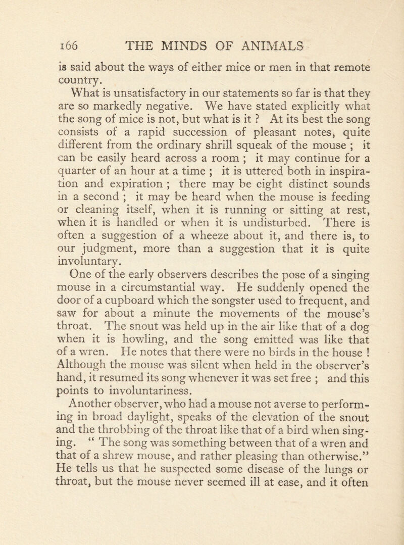 is said about the ways of either mice or men in that remote country. What is unsatisfactory in our statements so far is that they are so markedly negative. We have stated explicitly what the song of mice is not, but what is it ? At its best the song consists of a rapid succession of pleasant notes, quite different from the ordinary shrill squeak of the mouse ; it can be easily heard across a room ; it may continue for a quarter of an hour at a time ; it is uttered both in inspira- tion and expiration ; there may be eight distinct sounds in a second ; it may be heard when the mouse is feeding or cleaning itself, when it is running or sitting at rest, when it is handled or when it is undisturbed. There is often a suggestion of a wheeze about it, and there is, to our judgment, more than a suggestion that it is quite involuntary. One of the early observers describes the pose of a singing mouse in a circumstantial way. He suddenly opened the door of a cupboard which the songster used to frequent, and saw for about a minute the movements of the mouse’s throat. The snout was held up in the air like that of a dog when it is howling, and the song emitted was like that of a wren. He notes that there were no birds in the house ! Although the mouse wTas silent when held in the observer’s hand, it resumed its song whenever it was set free ; and this points to involuntariness. Another observer, who had a mouse not averse to perform- ing in broad daylight, speaks of the elevation of the snout and the throbbing of the throat like that of a bird when sing- ing. “ The song was something between that of a wren and that of a shrew mouse, and rather pleasing than otherwise.” He tells us that he suspected some disease of the lungs or throat, but the mouse never seemed ill at ease, and it often