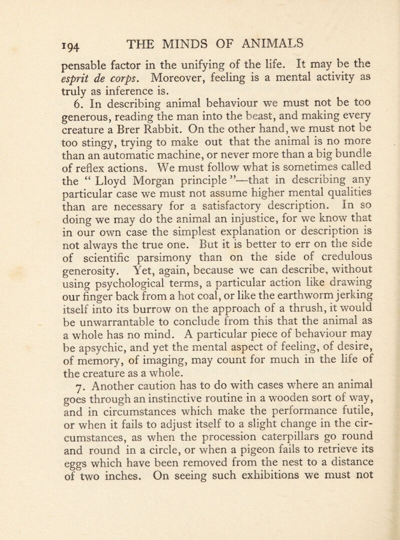 pensable factor in the unifying of the life. It may be the esprit de corps. Moreover, feeling is a mental activity as truly as inference is. 6. In describing animal behaviour we must not be too generous, reading the man into the beast, and making every creature a Brer Rabbit. On the other hand, we must not be too stingy, trying to make out that the animal is no more than an automatic machine, or never more than a big bundle of reflex actions. We must follow what is sometimes called the “ Lloyd Morgan principle ”—that in describing any particular case we must not assume higher mental qualities than are necessary for a satisfactory description. In so doing we may do the animal an injustice, for we know that in our own case the simplest explanation or description is not always the true one. But it is better to err on the side of scientific parsimony than on the side of credulous generosity. Yet, again, because we can describe, without using psychological terms, a particular action like drawing our finger back from a hot coal, or like the earthworm jerking itself into its burrow on the approach of a thrush, it would be unwarrantable to conclude from this that the animal as a whole has no mind. A particular piece of behaviour may be apsychic, and yet the mental aspect of feeling, of desire, of memory, of imaging, may count for much in the life of the creature as a whole. 7. Another caution has to do with cases where an animal goes through an instinctive routine in a wooden sort of way, and in circumstances which make the performance futile, or when it fails to adjust itself to a slight change in the cir- cumstances, as when the procession caterpillars go round and round in a circle, or when a pigeon fails to retrieve its eggs which have been removed from the nest to a distance of two inches. On seeing such exhibitions we must not