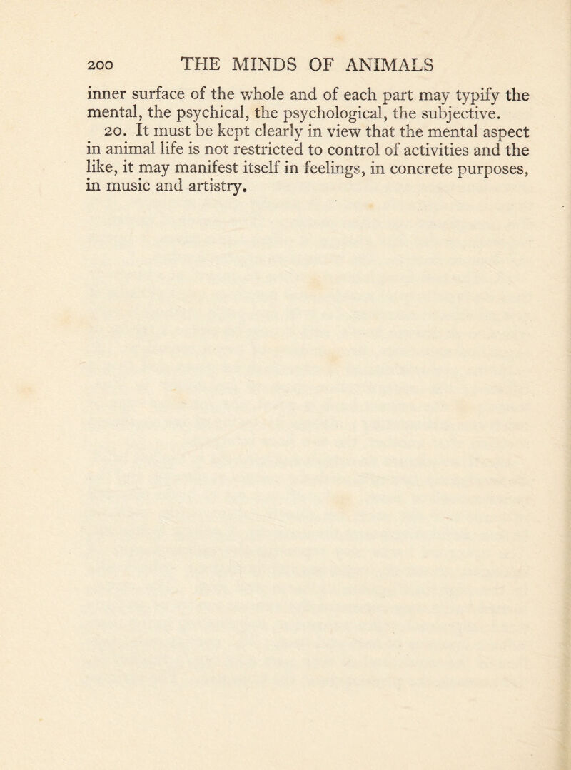 inner surface of the whole and of each part may typify the mental, the psychical, the psychological, the subjective. 20. It must be kept clearly in view that the mental aspect in animal life is not restricted to control of activities and the like, it may manifest itself in feelings, in concrete purposes, in music and artistry.