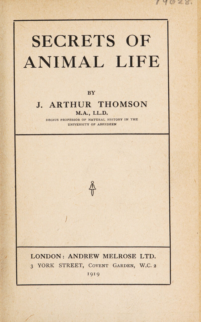 SECRETS OF ANIMAL LIFE BY J. ARTHUR THOMSON M.A., LL.D. REGIUS PROFESSOR OF NATURAL HISTORY IN THE UNIVERSITY OF ABERDEEN LONDON: ANDREW MELROSE LTD. 3 YORK STREET, Covent Garden, W.C. 2 1919