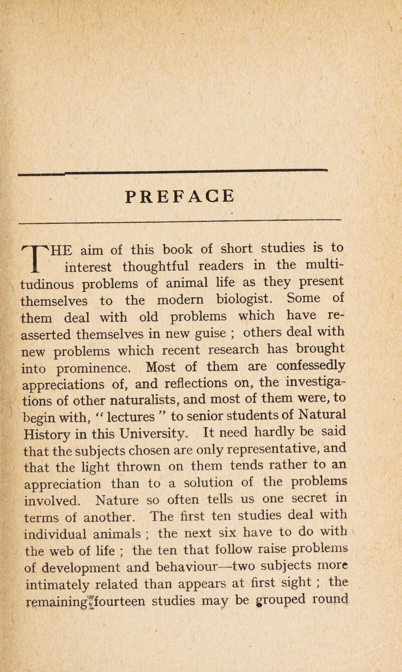 PREFACE THE aim of this book of short studies is to interest thoughtful readers in the multi- tudinous problems of animal life as they present themselves to the modern biologist. Some of them deal with old problems which have re- asserted themselves in new guise ; others deal with new problems which recent research has brought into prominence. Most of them are confessedly appreciations of, and reflections on, the investiga- tions of other naturalists, and most of them were, to begin with, “ lectures ” to senior students of Natural History in this University. It need hardly be said that the subjects chosen are only representative, and that the light thrown on them tends rather to an appreciation than to a solution of the problems involved. Nature so often tells us one secret in terms of another. The first ten studies deal with individual animals ; the next six have to do with the web of life ; the ten that follow raise problems of development and behaviour—two subjects more intimately related than appears at first sight ; the r gmaining'f fourteen studies may be grouped round