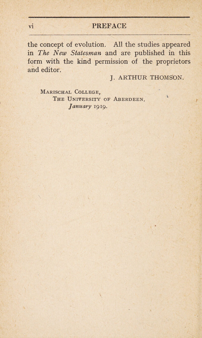 the concept of evolution. All the studies appeared in The New Statesman and are published in this form with the kind permission of the proprietors and editor. J. ARTHUR THOMSON. Marischal College, The University of Aberdeen, January 1919.