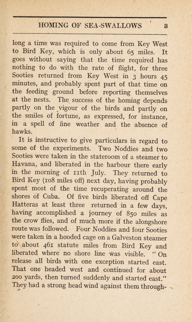 long a time was required to come from Key West to Bird Key, which is only about 65 miles. It goes without saying that the time required has nothing to do with the rate of flight, for three Sooties returned from Key West in 3 hours 45 minutes, and probably spent part of that time on the feeding ground before reporting themselves at the nests. The success of the homing depends partly on the vigour of the birds and partly on the smiles of fortune, as expressed, for instance, in a spell of fine weather and the absence of hawks. It is instructive to give particulars in regard to some of the experiments. Two Noddies and two Sooties were taken in the stateroom of a steamer to Havana, and liberated in the harbour there early in the morning of nth July. They returned to Bird Key (108 miles off) next day, having probably spent most of the time recuperating around the shores of Cuba. Of five birds liberated off Cape Hatteras at least three returned in a few days, having accomplished a journey of 850 miles as the crow flies, and of much more if the alongshore route was followed. Four Noddies and four Sooties were taken in a hooded cage on a Galveston steamer to about 461 statute miles from Bird Key and liberated where no shore line was visible. “ On release all birds with one exception started east. That one headed west and continued for about 200 yards, then turned suddenly and started east.” They had a strong head wind against them through-