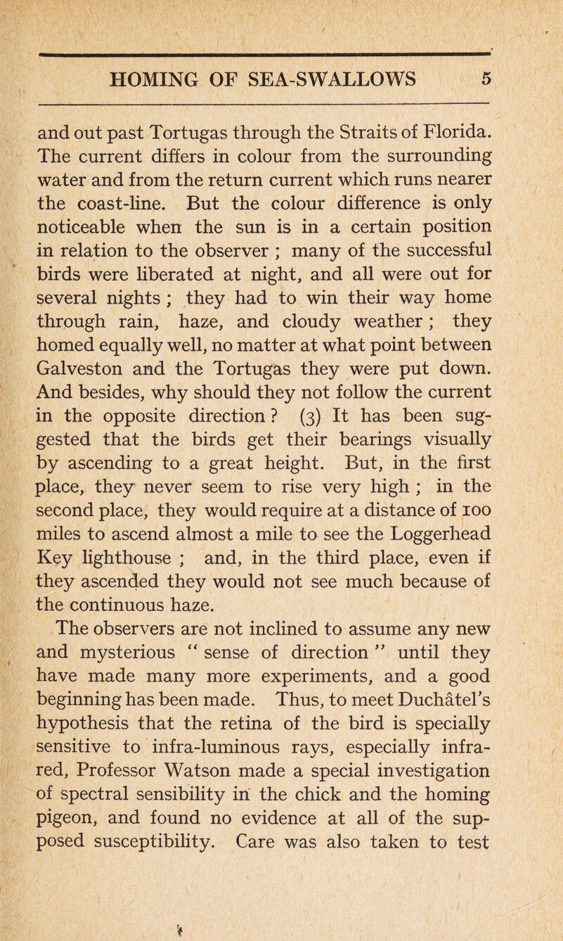 and out past Tortugas through the Straits of Florida. The current differs in colour from the surrounding water and from the return current which runs nearer the coast-line. But the colour difference is only noticeable when the sun is in a certain position in relation to the observer ; many of the successful birds were liberated at night, and all were out for several nights ; they had to win their way home through rain, haze, and cloudy weather; they homed equally well, no matter at what point between Galveston and the Tortugas they were put down. And besides, why should they not follow the current in the opposite direction ? (3) It has been sug- gested that the birds get their bearings visually by ascending to a great height. But, in the first place, they never seem to rise very high ; in the second place, they would require at a distance of 100 miles to ascend almost a mile to see the Loggerhead Key lighthouse ; and, in the third place, even if they ascended they would not see much because of the continuous haze. The observers are not inclined to assume any new and mysterious “ sense of direction ” until they have made many more experiments, and a good beginning has been made. Thus, to meet Duchatel’s hypothesis that the retina of the bird is specially sensitive to infra-luminous rays, especially infra- red, Professor Watson made a special investigation of spectral sensibility in the chick and the homing pigeon, and found no evidence at all of the sup- posed susceptibility. Care was also taken to test