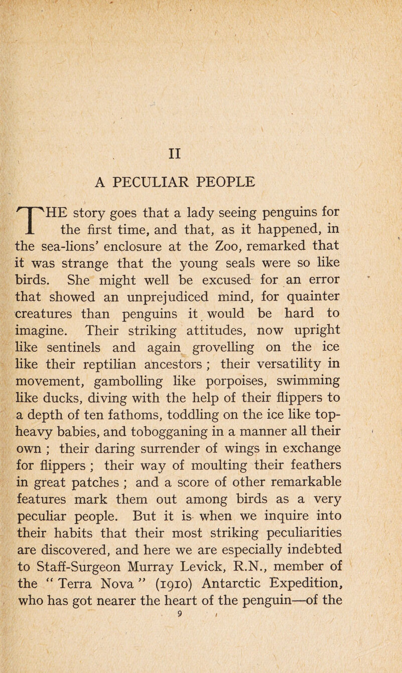 II A PECULIAR PEOPLE THE story goes that a lady seeing penguins for the first time, and that, as it happened, in the sea-lions' enclosure at the Zoo, remarked that it was strange that the young seals were so like birds. She might well be excused for an error that showed an unprejudiced mind, for quainter creatures than penguins it would be hard to imagine. Their striking attitudes, now upright like sentinels and again grovelling on the ice like their reptilian ancestors ; their versatility in movement, gambolling like porpoises, swimming like ducks, diving with the help of their flippers to a depth of ten fathoms, toddling on the ice like top- heavy babies, and tobogganing in a manner all their own ; their daring surrender of wings in exchange for flippers ; their way of moulting their feathers in great patches ; and a score of other remarkable features mark them out among birds as a very peculiar people. But it is when we inquire into their habits that their most striking peculiarities are discovered, and here we are especially indebted to Staff-Surgeon Murray Levick, R.N., member of the “ Terra Nova ” (1910) Antarctic Expedition, who has got nearer the heart of the penguin—of the