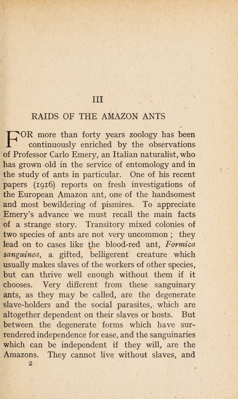 Ill RAIDS OF THE AMAZON ANTS l FOR more than forty years zoology has been continuously enriched by the observations of Professor Carlo Emery, an Italian naturalist, who has grown old in the service of entomology and in the study of ants in particular. One of his recent papers (1916) reports on fresh investigations of the European Amazon ant, one of the handsomest and most bewildering of pismires. To appreciate Emery’s advance we must recall the main facts of a strange story. Transitory mixed colonies of two species of ants are not very uncommon ; they lead on to cases like the blood-red ant, Formica sanguinea, a gifted, belligerent creature which usually makes slaves of the workers of other species, but can thrive well enough without them if it chooses. Very different from these sanguinary ants, as they may be called, are the degenerate slave-holders and the social parasites, which are altogether dependent on their slaves or hosts. But between the degenerate forms which have sur- rendered independence for ease, and the sanguinaries which can be independent if they will, are the Amazons. They cannot live without slaves, and 2