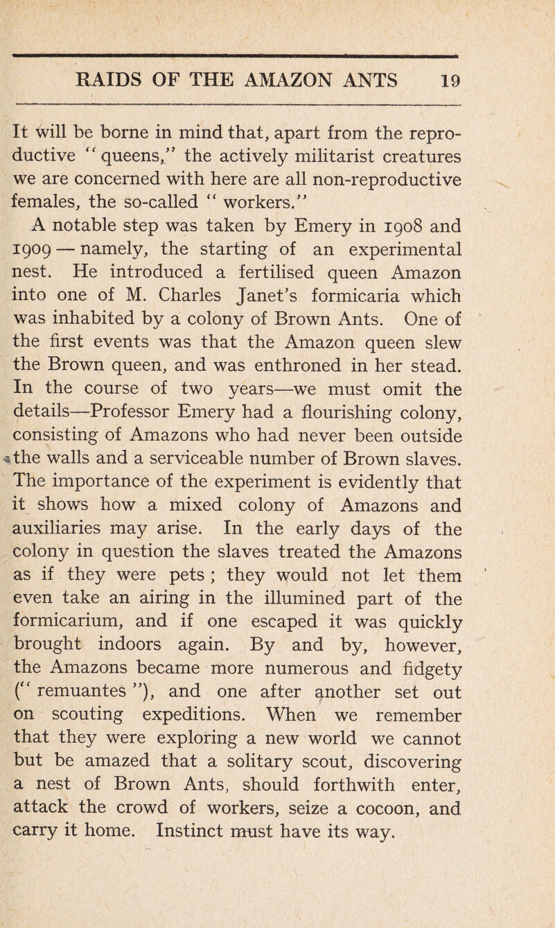 It will be borne in mind that, apart from the repro- ductive “ queens,” the actively militarist creatures we are concerned with here are all non-reproductive females, the so-called “ workers/' A notable step was taken by Emery in 1908 and 1909 — namely, the starting of an experimental nest. He introduced a fertilised queen Amazon into one of M. Charles Janet’s formicaria which was inhabited by a colony of Brown Ants. One of the first events was that the Amazon queen slew the Brown queen, and was enthroned in her stead. In the course of two years—we must omit the details—Professor Emery had a flourishing colony, consisting of Amazons who had never been outside the walls and a serviceable number of Brown slaves. The importance of the experiment is evidently that it shows how a mixed colony of Amazons and auxiliaries may arise. In the early days of the colony in question the slaves treated the Amazons as if they were pets ; they would not let them even take an airing in the illumined part of the formicarium, and if one escaped it was quickly brought indoors again. By and by, however, the Amazons became more numerous and fidgety (“ remuantes ”), and one after another set out on scouting expeditions. When we remember that they were exploring a new world we cannot but be amazed that a solitary scout, discovering a nest of Brown Ants, should forthwith enter, attack the crowd of workers, seize a cocoon, and carry it home. Instinct must have its way.