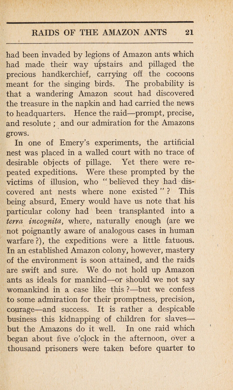 had been invaded by legions of Amazon ants which had made their way upstairs and pillaged the precious handkerchief, carrying off the cocoons meant for the singing birds. The probability is that a wandering Amazon scout had discovered the treasure in the napkin and had carried the news to headquarters. Hence the raid—prompt, precise, and resolute ; and our admiration for the Amazons grows. In one of Emery’s experiments, the artificial nest was placed in a walled court with no trace of desirable objects of pillage. Yet there were re- peated expeditions. Were these prompted by the victims of illusion, who “ believed they had dis- covered ant nests where none existed ” ? This being absurd, Emery would have us note that his particular colony had been transplanted into a terra incognita, where, naturally enough (are we not poignantly aware of analogous cases in human warfare?), the expeditions were a little fatuous. In an established Amazon colony, however, mastery of the environment is soon attained, and the raids are swift and sure. We do not hold up Amazon ants as ideals for mankind—or should we not say womankind in a case like this ?—but we confess r to some admiration for their promptness, precision, courage—and success. It is rather a despicable business this kidnapping of children for slaves— but the Amazons do it well. In one raid which began about five o’clock in the afternoon, over a thousand prisoners were taken before quarter to 1