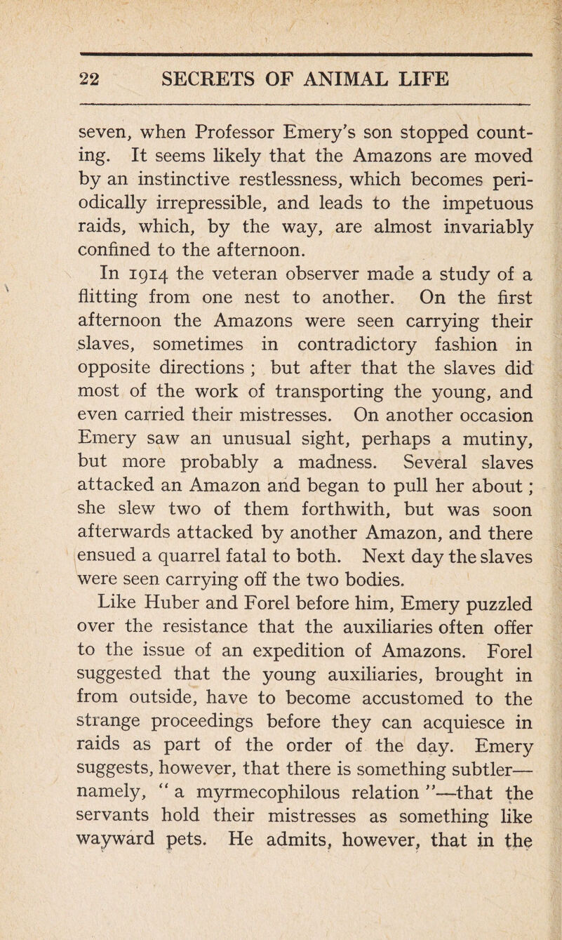 seven, when Professor Emery's son stopped count- ing. It seems likely that the Amazons are moved by an instinctive restlessness, which becomes peri- odically irrepressible, and leads to the impetuous raids, which, by the way, are almost invariably confined to the afternoon. In 1914 the veteran observer made a study of a flitting from one nest to another. On the first afternoon the Amazons were seen carrying their slaves, sometimes in contradictory fashion in opposite directions ; but after that the slaves did most of the work of transporting the young, and even carried their mistresses. On another occasion Emery saw an unusual sight, perhaps a mutiny, but more probably a madness. Several slaves attacked an Amazon and began to pull her about; she slew two of them forthwith, but was soon afterwards attacked by another Amazon, and there ensued a quarrel fatal to both. Next day the slaves were seen carrying off the two bodies. Like Huber and Forel before him, Emery puzzled over the resistance that the auxiliaries often offer to the issue of an expedition of Amazons. Forel suggested that the young auxiliaries, brought in from outside, have to become accustomed to the strange proceedings before they can acquiesce in raids as part of the order of the day. Emery suggests, however, that there is something subtler— namely, “ a myrmecophilous relation ”—that the servants hold their mistresses as something like wayward pets. He admits, however, that in the